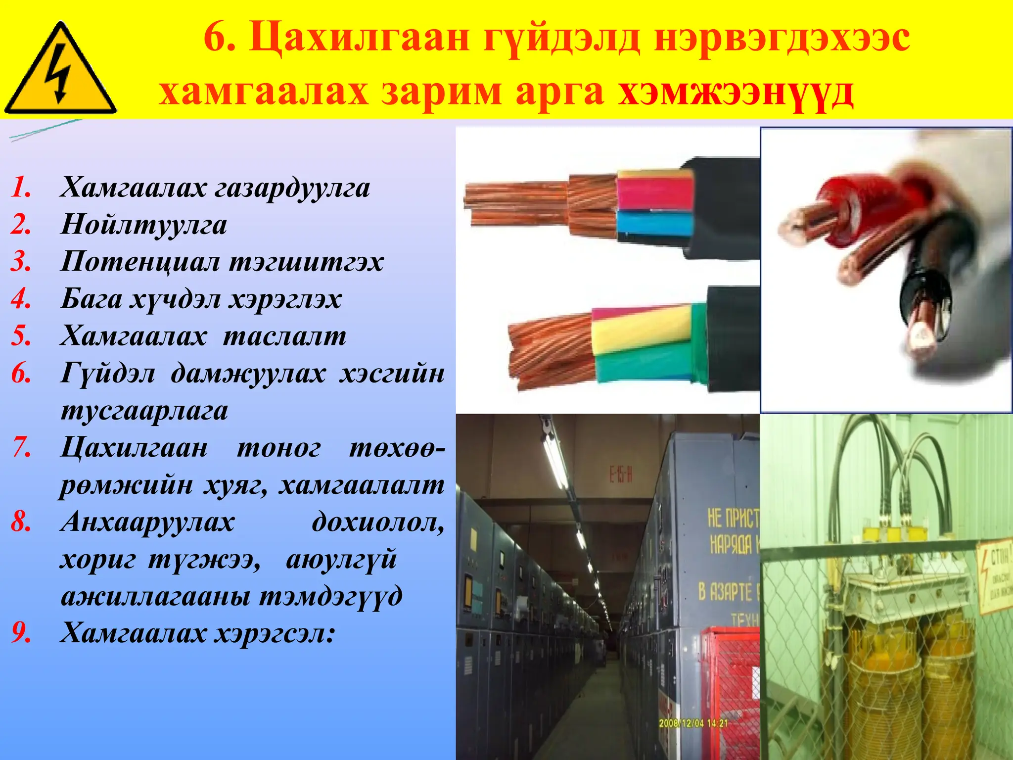 6. Цахилгаан гүйдэлд нэрвэгдэхээс
хамгаалах зарим арга хэмжээнүүд
1. Хамгаалах газардуулга
2. Нойлтуулга
3. Потенциал тэгшитгэх
4. Бага хүчдэл хэрэглэх
5. Хамгаалах таслалт
6. Гүйдэл дамжуулах хэсгийн
тусгаарлага
7. Цахилгаан тоног төхөө-
рөмжийн хуяг, хамгаалалт
8. Анхааруулах дохиолол,
хориг түгжээ, аюулгүй
ажиллагааны тэмдэгүүд
9. Хамгаалах хэрэгсэл:
 