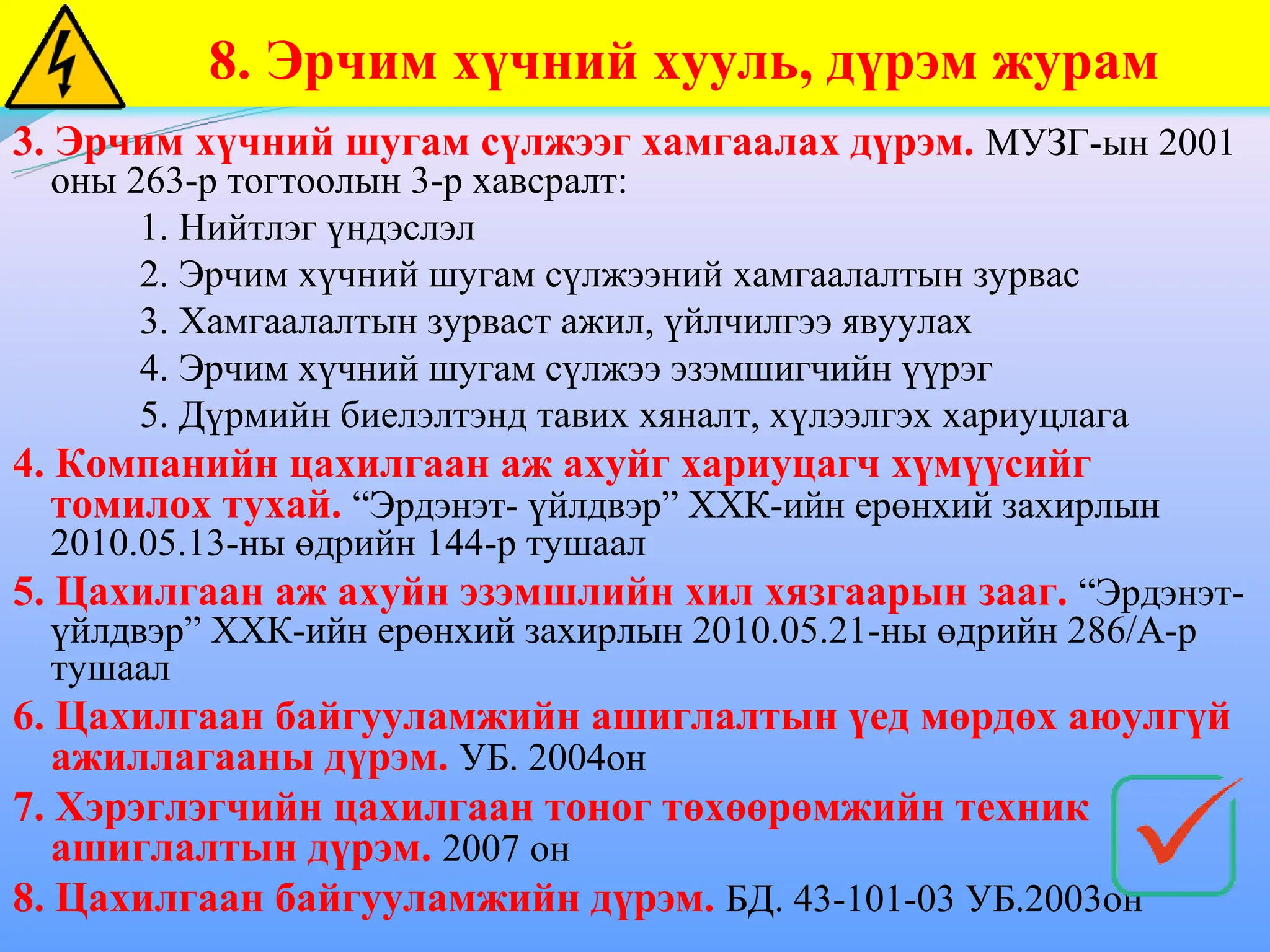 3. Эрчим хүчний шугам сүлжээг хамгаалах дүрэм. МУЗГ-ын 2001
оны 263-р тогтоолын 3-р хавсралт:
1. Нийтлэг үндэслэл
2. Эрчим хүчний шугам сүлжээний хамгаалалтын зурвас
3. Хамгаалалтын зурваст ажил, үйлчилгээ явуулах
4. Эрчим хүчний шугам сүлжээ эзэмшигчийн үүрэг
5. Дүрмийн биелэлтэнд тавих хяналт, хүлээлгэх хариуцлага
4. Компанийн цахилгаан аж ахуйг хариуцагч хүмүүсийг
томилох тухай. “Эрдэнэт- үйлдвэр” ХХК-ийн ерөнхий захирлын
2010.05.13-ны өдрийн 144-р тушаал
5. Цахилгаан аж ахуйн эзэмшлийн хил хязгаарын зааг. “Эрдэнэт-
үйлдвэр” ХХК-ийн ерөнхий захирлын 2010.05.21-ны өдрийн 286/А-р
тушаал
6. Цахилгаан байгууламжийн ашиглалтын үед мөрдөх аюулгүй
ажиллагааны дүрэм. УБ. 2004он
7. Хэрэглэгчийн цахилгаан тоног төхөөрөмжийн техник
ашиглалтын дүрэм. 2007 он
8. Цахилгаан байгууламжийн дүрэм. БД. 43-101-03 УБ.2003он
8. Эрчим хүчний хууль, дүрэм журам
 