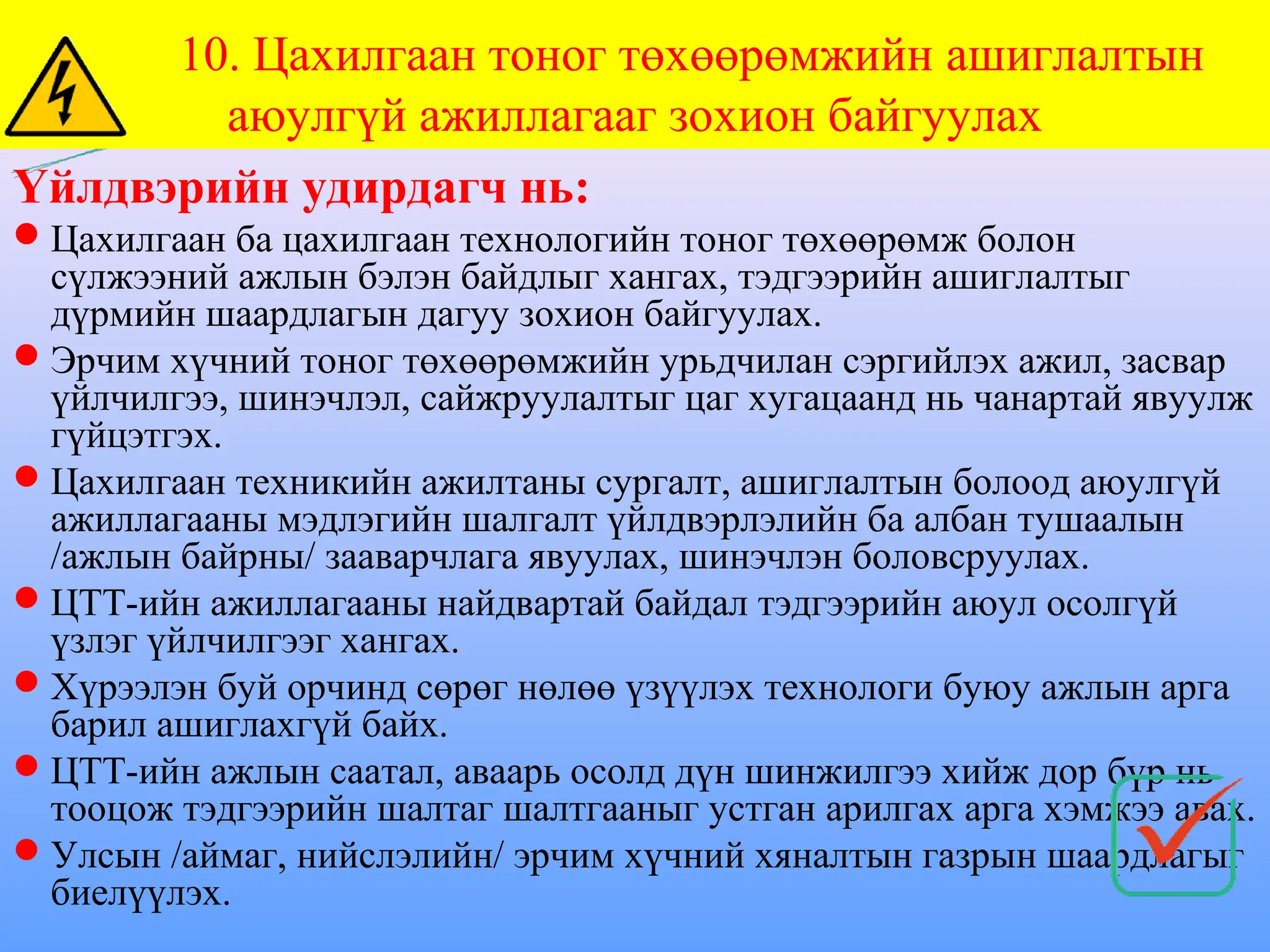 Үйлдвэрийн удирдагч нь:
Цахилгаан ба цахилгаан технологийн тоног төхөөрөмж болон
сүлжээний ажлын бэлэн байдлыг хангах, тэдгээрийн ашиглалтыг
дүрмийн шаардлагын дагуу зохион байгуулах.
Эрчим хүчний тоног төхөөрөмжийн урьдчилан сэргийлэх ажил, засвар
үйлчилгээ, шинэчлэл, сайжруулалтыг цаг хугацаанд нь чанартай явуулж
гүйцэтгэх.
Цахилгаан техникийн ажилтаны сургалт, ашиглалтын болоод аюулгүй
ажиллагааны мэдлэгийн шалгалт үйлдвэрлэлийн ба албан тушаалын
/ажлын байрны/ зааварчлага явуулах, шинэчлэн боловсруулах.
ЦТТ-ийн ажиллагааны найдвартай байдал тэдгээрийн аюул осолгүй
үзлэг үйлчилгээг хангах.
Хүрээлэн буй орчинд сөрөг нөлөө үзүүлэх технологи буюу ажлын арга
барил ашиглахгүй байх.
ЦТТ-ийн ажлын саатал, аваарь осолд дүн шинжилгээ хийж дор бүр нь
тооцож тэдгээрийн шалтаг шалтгааныг устган арилгах арга хэмжээ авах.
Улсын /аймаг, нийслэлийн/ эрчим хүчний хяналтын газрын шаардлагыг
биелүүлэх.
10. Цахилгаан тоног төхөөрөмжийн ашиглалтын
аюулгүй ажиллагааг зохион байгуулах
 