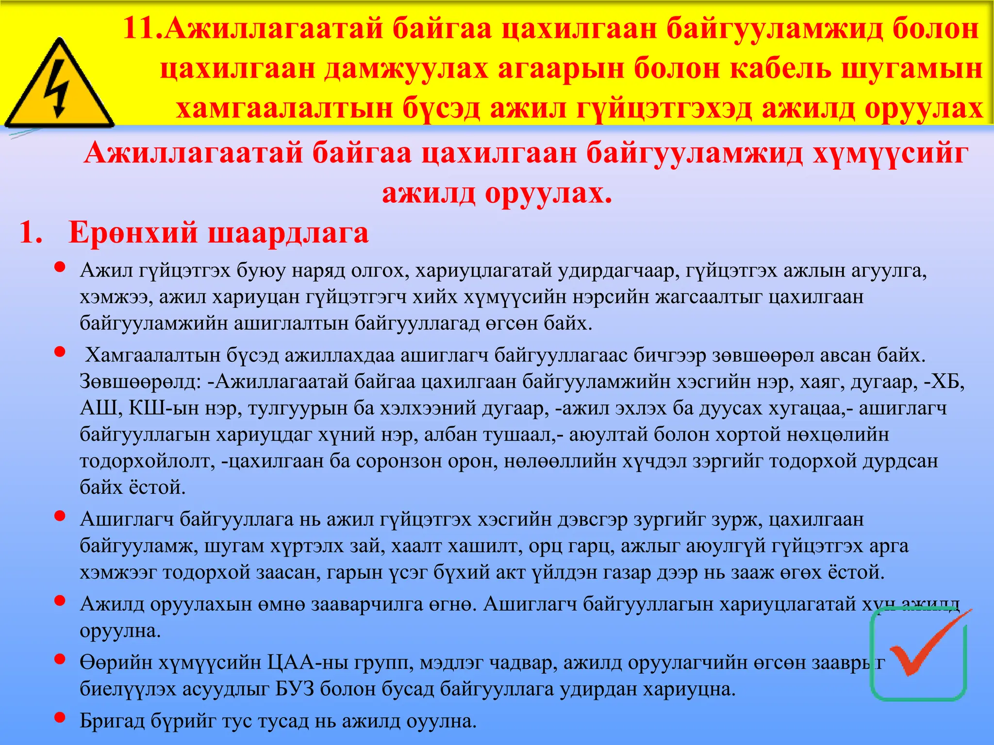 11.Ажиллагаатай байгаа цахилгаан байгууламжид болон
цахилгаан дамжуулах агаарын болон кабель шугамын
хамгаалалтын бүсэд ажил гүйцэтгэхэд ажилд оруулах
Ажиллагаатай байгаа цахилгаан байгууламжид хүмүүсийг
ажилд оруулах.
1. Ерөнхий шаардлага
 Ажил гүйцэтгэх буюу наряд олгох, хариуцлагатай удирдагчаар, гүйцэтгэх ажлын агуулга,
хэмжээ, ажил хариуцан гүйцэтгэгч хийх хүмүүсийн нэрсийн жагсаалтыг цахилгаан
байгууламжийн ашиглалтын байгууллагад өгсөн байх.
 Хамгаалалтын бүсэд ажиллахдаа ашиглагч байгууллагаас бичгээр зөвшөөрөл авсан байх.
Зөвшөөрөлд: -Ажиллагаатай байгаа цахилгаан байгууламжийн хэсгийн нэр, хаяг, дугаар, -ХБ,
АШ, КШ-ын нэр, тулгуурын ба хэлхээний дугаар, -ажил эхлэх ба дуусах хугацаа,- ашиглагч
байгууллагын хариуцдаг хүний нэр, албан тушаал,- аюултай болон хортой нөхцөлийн
тодорхойлолт, -цахилгаан ба соронзон орон, нөлөөллийн хүчдэл зэргийг тодорхой дурдсан
байх ёстой.
 Ашиглагч байгууллага нь ажил гүйцэтгэх хэсгийн дэвсгэр зургийг зурж, цахилгаан
байгууламж, шугам хүртэлх зай, хаалт хашилт, орц гарц, ажлыг аюулгүй гүйцэтгэх арга
хэмжээг тодорхой заасан, гарын үсэг бүхий акт үйлдэн газар дээр нь зааж өгөх ёстой.
 Ажилд оруулахын өмнө зааварчилга өгнө. Ашиглагч байгууллагын хариуцлагатай хүн ажилд
оруулна.
 Өөрийн хүмүүсийн ЦАА-ны групп, мэдлэг чадвар, ажилд оруулагчийн өгсөн зааврыг
биелүүлэх асуудлыг БУЗ болон бусад байгууллага удирдан хариуцна.
 Бригад бүрийг тус тусад нь ажилд оуулна.
 