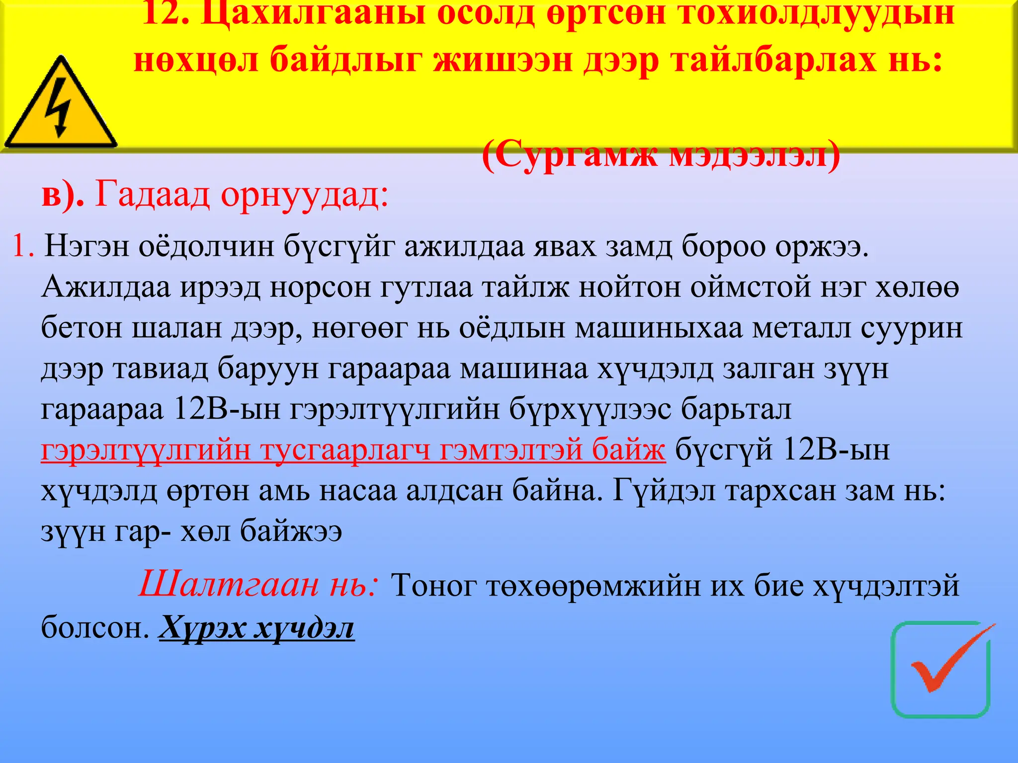 в). Гадаад орнуудад:
1. Нэгэн оёдолчин бүсгүйг ажилдаа явах замд бороо оржээ.
Ажилдаа ирээд норсон гутлаа тайлж нойтон оймстой нэг хөлөө
бетон шалан дээр, нөгөөг нь оёдлын машиныхаа металл суурин
дээр тавиад баруун гараараа машинаа хүчдэлд залган зүүн
гараараа 12В-ын гэрэлтүүлгийн бүрхүүлээс барьтал
гэрэлтүүлгийн тусгаарлагч гэмтэлтэй байж бүсгүй 12В-ын
хүчдэлд өртөн амь насаа алдсан байна. Гүйдэл тархсан зам нь:
зүүн гар- хөл байжээ
Шалтгаан нь: Тоног төхөөрөмжийн их бие хүчдэлтэй
болсон. Хүрэх хүчдэл
12. Цахилгааны осолд өртсөн тохиолдлуудын
нөхцөл байдлыг жишээн дээр тайлбарлах нь:
(Сургамж мэдээлэл)
 