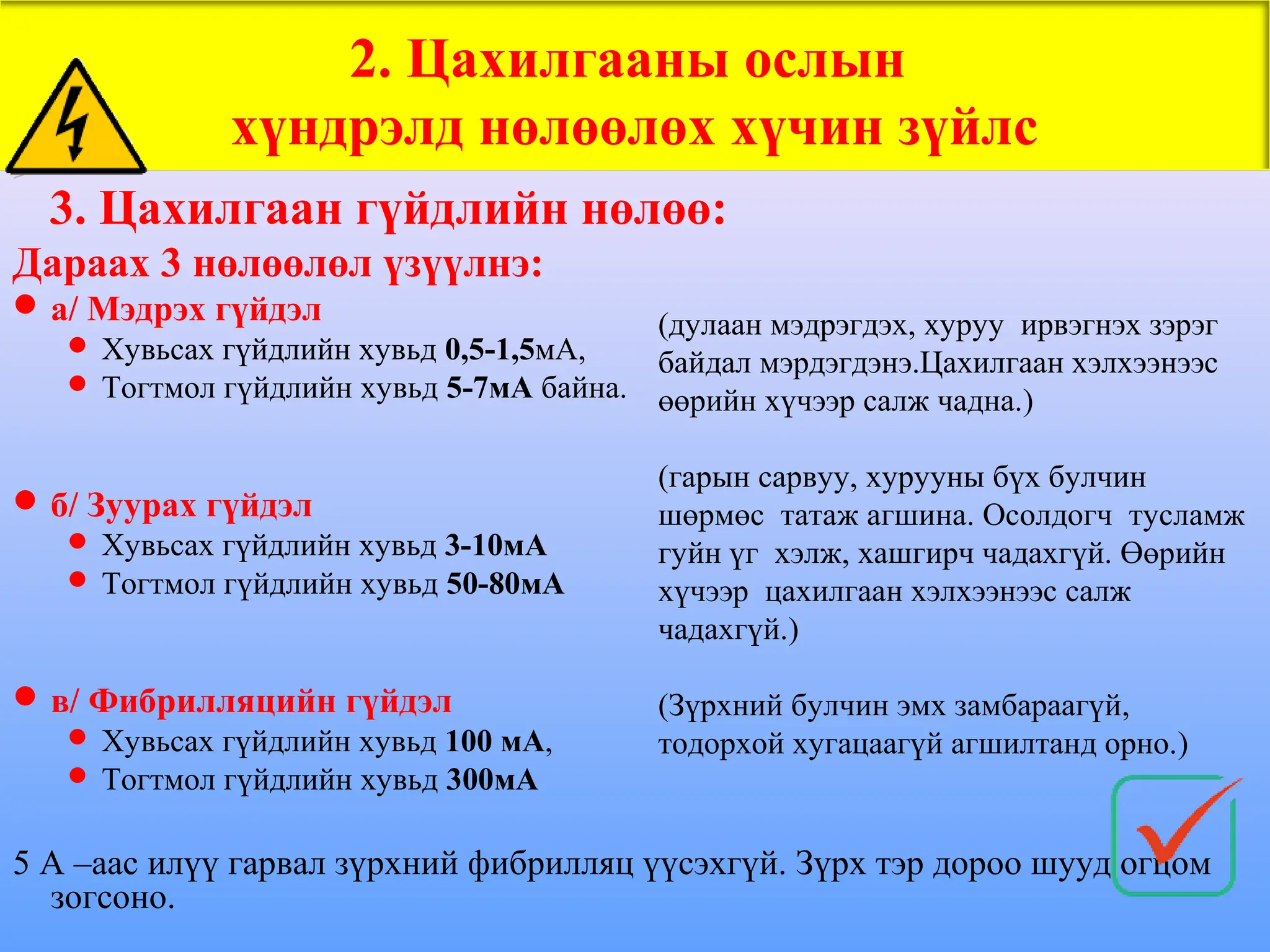 3. Цахилгаан гүйдлийн нөлөө:
Дараах 3 нөлөөлөл үзүүлнэ:
а/ Мэдрэх гүйдэл
 Хувьсах гүйдлийн хувьд 0,5-1,5мА,
 Тогтмол гүйдлийн хувьд 5-7мА байна.
б/ Зуурах гүйдэл
 Хувьсах гүйдлийн хувьд 3-10мА
 Тогтмол гүйдлийн хувьд 50-80мА
в/ Фибрилляцийн гүйдэл
 Хувьсах гүйдлийн хувьд 100 мА,
 Тогтмол гүйдлийн хувьд 300мА
5 А –аас илүү гарвал зүрхний фибрилляц үүсэхгүй. Зүрх тэр дороо шууд огцом
зогсоно.
2. Цахилгааны ослын
хүндрэлд нөлөөлөх хүчин зүйлс
(дулаан мэдрэгдэх, хуруу ирвэгнэх зэрэг
байдал мэрдэгдэнэ.Цахилгаан хэлхээнээс
өөрийн хүчээр салж чадна.)
(гарын сарвуу, хурууны бүх булчин
шөрмөс татаж агшина. Осолдогч тусламж
гуйн үг хэлж, хашгирч чадахгүй. Өөрийн
хүчээр цахилгаан хэлхээнээс салж
чадахгүй.)
(Зүрхний булчин эмх замбараагүй,
тодорхой хугацаагүй агшилтанд орно.)
 