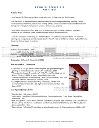 D	A	V	I	D				W.				D	E	C	K	E	R				A	I	A	
A	R	C	H	I	T	E	C	T	
3024	Gertrude	Avenue,	La	Crescenta,	CA		91214					818-813-4122					dwdecker@icloud.com	
Personal	Data:	
	
I	am	a	licensed	Architect,	currently	seeking	employment	in	the	greater	Los	Angeles	area.	
	
Over	the	course	of	my	career	to	date,	I	have	successfully	performed	programming,	planning	/	design,	
construction	documentation,	specification	writing,	QA/QC,	construction	administration	and	construction	
management	/	program	management	functions	for	numerous	projects.	
	
I	have	led	the	design	teams	for	a	wide	array	of	projects,	recently	including	education,	hospitality,	
commercial	and	residential	types,	built	employing	a	range	of	delivery	methods.	
	
I	have	also	served	the	community	as	a	member	of	civic	and	professional	organizations.	This	includes	
planning	and	emergency	preparedness	activities	for	the	AIA,	State	of	California,	schools,	my	local	Planning	
Board	and	the	Boy	Scouts	of	America.	
	
Education:	
	
Bachelor	of	Science	(Arch.),	1975		
McGill	University,	Montreal,	Quebec	
Bachelor	of	Architecture,	1978	
McGill	University,	Montreal,	Quebec	
	 	 	 	 	 	 	 					Antelope	Valley	High	School	Stadium,	Lancaster,	Ca.	(F&M)	
Registration:	California	Architect,	No.	C18996	 	 												
	
Selected	Research	/	Publications:	
	
*	"Discussion	of	a	Major	Urban	Forestry	Program:	design	methodology	for	
planting	six	million	trees	in	the	City	of	L	A”,	Tree	People,	1989	
*	“Report	on	Earthquake	Preparedness”,	1990;	“Physical	Plant	Upgrade	for	
Energy	Efficiency”,	1993,	St.	James	School,	La	Crescenta,	Ca.	
*	Coalition	for	Adequate	School	Housing:	“What	You	Should	Expect	from	Your	
Architect”,	seminar	presentation,	February,	2004	
*	“Outing	Awareness”,	“Basic	Backpacking	Awareness”,	“Water	Trek	
Awareness”	course	texts,	2014-15,	High	Adventure	Team,	Verdugo	Hills	
Council,	BSA	
				Front	Entry,	St.	Francis	HS	
Civic	Organizations	/	Activities	 	 	 	 							La	Canada	Flintridge,	Ca.
	 	 	 	 		
*	AIA:	Member,	1988-present,	AIA	PF	
*	La	Crescenta	Town	Council:	Community	Planning	Committee	member	/	Long	Range	Planning	Sub-
Committee	Chair	
*	BSA,	Verdugo	Hills	Council:	Board	Member,	Silver	Beaver	recipient,	High	Adventure	Team	Chair	/	Course	
Director,	Troop	303:	former	Scoutmaster,	Assistant	Scoutmaster	and	Venturing	Crew	Advisor,	Council	
Conservation	Plan	editor	
*	Team	Advisor,	Professional	Practice	Course,	Woodbury	University	Architecture	Program:	2006	/	2007	
	
 