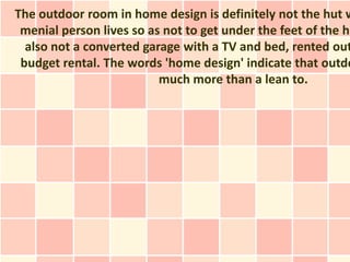 The outdoor room in home design is definitely not the hut w
 menial person lives so as not to get under the feet of the ho
  also not a converted garage with a TV and bed, rented out
 budget rental. The words 'home design' indicate that outdo
                          much more than a lean to.
 