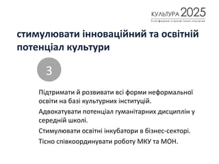 стимулювати інноваційний та освітній
потенціал культури
Підтримати й розвивати всі форми неформальної
освіти на базі культурних інституцій.
Адвокатувати потенціал гуманітарних дисциплін у
середній школі.
Стимулювати освітні інкубатори в бізнес-секторі.
Тісно співкоординувати роботу МКУ та МОН.
3
 