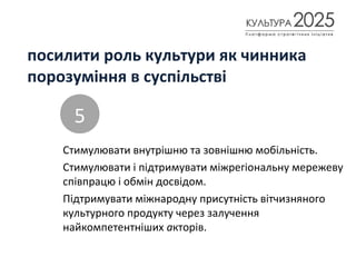 посилити роль культури як чинника
порозуміння в суспільстві
Стимулювати внутрішню та зовнішню мобільність.
Стимулювати і підтримувати міжрегіональну мережеву
співпрацю і обмін досвідом.
Підтримувати міжнародну присутність вітчизняного
культурного продукту через залучення
найкомпетентніших акторів.
5
 