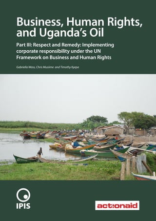 1
Business, Human Rights,
and Uganda’s Oil
Part III: Respect and Remedy: Implementing
corporate responsibility under the UN
Framework on Business and Human Rights
Gabriella Wass, Chris Musiime and Timothy Kyepa
 