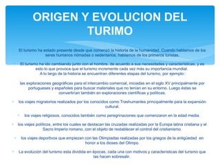 ∗ El turismo ha estado presente desde que comenzó la historia de la humanidad. Cuando hablamos de los
seres humanos nómadas o sedentarios, hablamos de los primeros turistas.
∗ El turismo ha ido cambiando junto con el hombre, de acuerdo a sus necesidades y características, y es
esto lo que provoca que el turismo incremente cada vez más su importancia mundial.
A lo largo de la historia se encuentran diferentes etapas del turismo, por ejemplo:
las exploraciones geográficas para el intercambio comercial, iniciadas en el siglo XV principalmente por
portugueses y españoles para buscar materiales que no tenían en su entorno. Luego éstas se
convertirían también en exploraciones científicas y políticas.
∗ los viajes migratorios realizados por los conocidos como Trashumantes principalmente para la expansión
cultural.
∗ los viajes religiosos, conocidos también como peregrinaciones que comenzaron en la edad media.
∗ los viajes políticos, entre los cuales se destacan las cruzadas realizadas por la Europa latina cristiana y el
Sacro Imperio romano, con el objeto de restablecer el control del cristianismo.
∗ los viajes deportivos que empiezan con las Olimpiadas realizadas por los griegos de la antigüedad en
honor a los dioses del Olimpo.
∗ La evolución del turismo esta dividida en épocas, cada una con motivos y características del turismo que
las hacen sobresalir.
ORIGEN Y EVOLUCION DEL
TURIMO
 