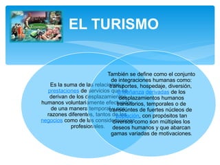 EL TURISMO 
Es la suma de las relaciones y 
prestaciones de servicios que se 
derivan de los desplazamientos 
humanos voluntariamente efectuados, 
de una manera temporal y pos 
razones diferentes, tantos de los 
negocios como de las consideraciones 
profesionales. 
También se define como el conjunto 
de integraciones humanas como: 
transportes, hospedaje, diversión, 
enseñanza derivadas de los 
desplazamientos humanos 
transitorios, temporales o de 
transeúntes de fuertes núcleos de 
población, con propósitos tan 
diversos como son múltiples los 
deseos humanos y que abarcan 
gamas variadas de motivaciones. 
 