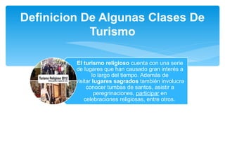 Definicion De Algunas Clases De 
Turismo 
El turismo religioso cuenta con una serie 
de lugares que han causado gran interés a 
lo largo del tiempo. Además de 
visitar lugares sagrados también involucra 
conocer tumbas de santos, asistir a 
peregrinaciones, participar en 
celebraciones religiosas, entre otros. 
 