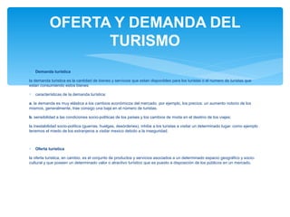 OFERTA Y DEMANDA DEL 
TURISMO 
* Demanda turística 
la demanda turistica es la cantidad de bienes y servicios que estan disponibles para los turistas o el numero de turistas que 
estan consumiendo estos bienes. 
* características de la demanda turística: 
a. la demanda es muy elástica a los cambios económicos del mercado. por ejemplo, los precios: un aumento notorio de los 
mismos, generalmente, trae consigo una baja en el número de turistas. 
b. sensibilidad a las condiciones socio-políticas de los países y los cambios de moda en el destino de los viajes: 
la inestabilidad socio-política (guerras, huelgas, desórdenes), inhibe a los turistas a visitar un determinado lugar. como ejemplo 
tenemos el miedo de los extranjeros a visitar mexico debido a la inseguridad. 
* Oferta turistica 
la oferta turistica, en cambio, es el conjunto de productos y servicios asociados a un determinado espacio geográfico y socio-cultural 
y que poseen un determinado valor o atractivo turístico que es puesto a disposición de los públicos en un mercado. 
 