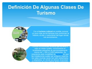 Definición De Algunas Clases De 
Turismo 
Con el turismo cultural es posible conocer 
un poco más de los factores que conforman la 
historia, el arte y costumbres del lugar donde 
nos encontramos. 
Turismo Rural: Como turismo rural se 
conoce a la actividad turística que se lleva a 
cabo en áreas rurales, comúnmente en 
localidades pequeñas de aproximadamente 
menos de 1, 000 o 2,000 habitantes. Se 
caracteriza esta modalidad de turismo en que 
las instalaciones suelen ser antiguos caseríos, 
los cales muchas veces han sido rediseñados 
o adaptados, en donde se ofrecen diversidad 
de servicios de gran calidad. Estos ambientes 
en su mayoría están dirigidos por familias. 
 