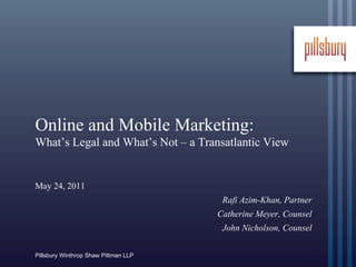 Online and Mobile Marketing:
What’s Legal and What’s Not – a Transatlantic View


May 24, 2011
                                       Rafi Azim-Khan, Partner
                                      Catherine Meyer, Counsel
                                       John Nicholson, Counsel

Pillsbury Winthrop Shaw Pittman LLP
 