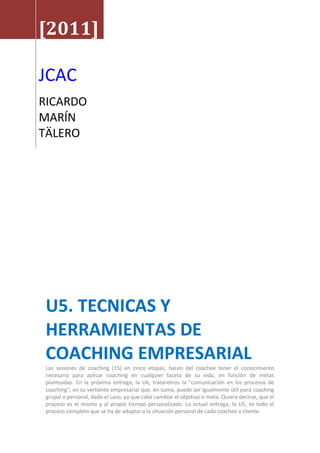 [2011]
JCAC
RICARDO
MARÍN
TÄLERO
U5. TECNICAS Y
HERRAMIENTAS DE
COACHING EMPRESARIAL
Las sesiones de coaching (15) en cinco etapas, hacen del coachee tener el conocimiento
necesario para aplicar coaching en cualquier faceta de su vida, en función de metas
planteadas. En la próxima entrega, la U6, trataremos la "comunicación en los procesos de
coaching", en su vertiente empresarial que, en suma, puede ser igualmente útil para coaching
grupal o personal, dado el caso, ya que cabe cambiar el objetivo o meta. Quiere decirse, que el
proceso es el mismo y al propio tiempo personalizado. La actual entrega, la U5, es todo el
proceso completo que se ha de adaptar a la situación personal de cada coachee o cliente.
 