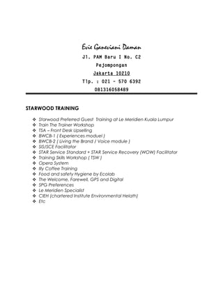Evie Ganeviani Daman
Jl. PAM Baru I No. C2
Pejompongan
Jakarta 10210
Tlp. : 021 – 570 6392
081316058489
STARWOOD TRAINING
 Starwood Preferred Guest Training at Le Meridien Kuala Lumpur
 Train The Trainer Workshop
 TSA – Front Desk Upselling
 BWCB-1 ( Experiences moduel )
 BWCB-2 ( Living the Brand / Voice module )
 SIS/SCE Facilitator
 STAR Service Standard + STAR Service Recovery (WOW) Facilitator
 Training Skills Workshop ( TSW )
 Opera System
 Illy Coffee Training
 Food and safety Hygiene by Ecolab
 The Welcome, Farewell, GPS and Digital
 SPG Preferences
 Le Meridien Specialist
 CIEH (chartered Institute Environmental Helath)
 Etc
 