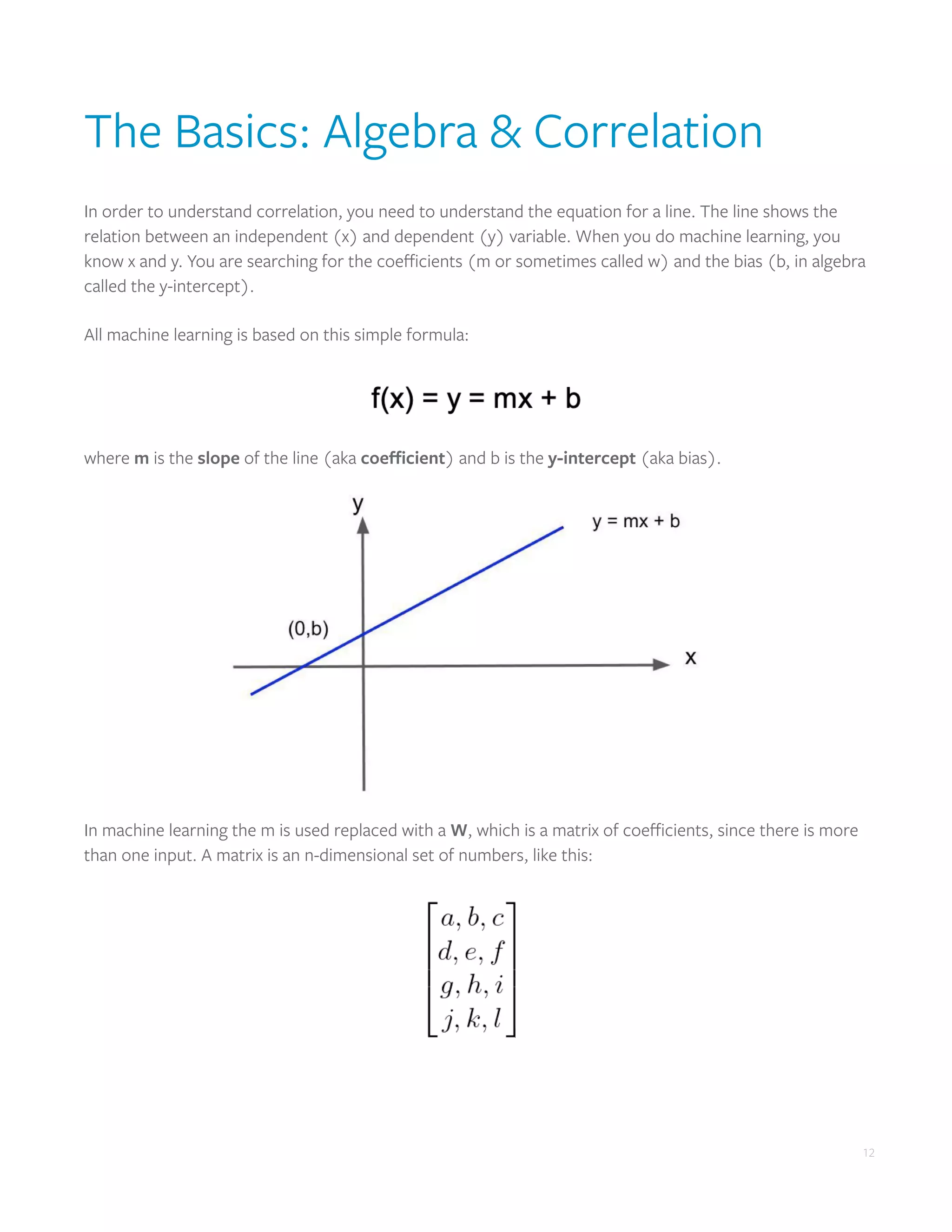 12
The Basics: Algebra & Correlation
In order to understand correlation, you need to understand the equation for a line. The line shows the
relation between an independent (x) and dependent (y) variable. When you do machine learning, you
know x and y. You are searching for the coefficients (m or sometimes called w) and the bias (b, in algebra
called the y-intercept).
All machine learning is based on this simple formula:
where m is the slope of the line (aka coefficient) and b is the y-intercept (aka bias).
In machine learning the m is used replaced with a W, which is a matrix of coefficients, since there is more
than one input. A matrix is an n-dimensional set of numbers, like this:
 