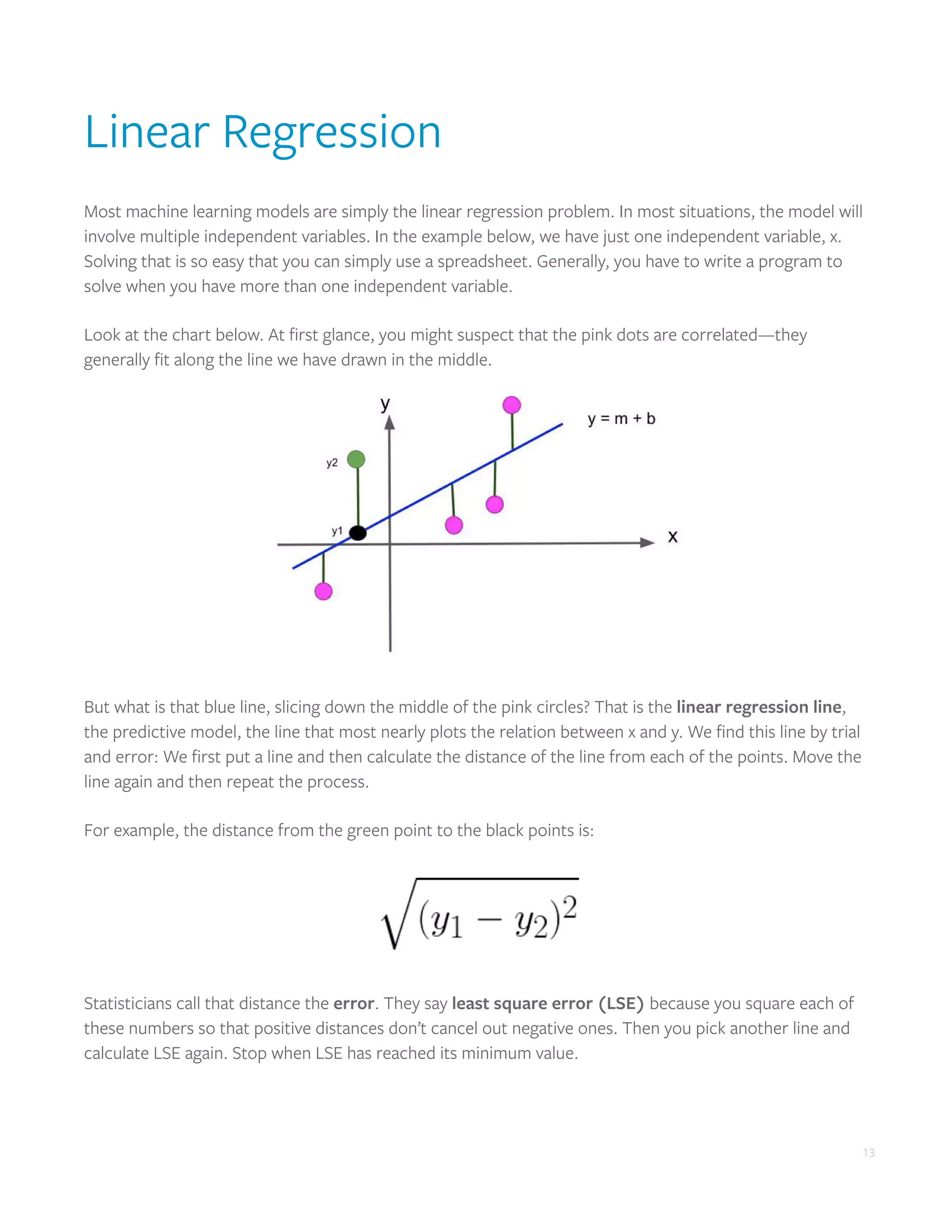 13
Linear Regression
Most machine learning models are simply the linear regression problem. In most situations, the model will
involve multiple independent variables. In the example below, we have just one independent variable, x.
Solving that is so easy that you can simply use a spreadsheet. Generally, you have to write a program to
solve when you have more than one independent variable.
Look at the chart below. At first glance, you might suspect that the pink dots are correlated—they
generally fit along the line we have drawn in the middle.
But what is that blue line, slicing down the middle of the pink circles? That is the linear regression line,
the predictive model, the line that most nearly plots the relation between x and y. We find this line by trial
and error: We first put a line and then calculate the distance of the line from each of the points. Move the
line again and then repeat the process.
For example, the distance from the green point to the black points is:
Statisticians call that distance the error. They say least square error (LSE) because you square each of
these numbers so that positive distances don’t cancel out negative ones. Then you pick another line and
calculate LSE again. Stop when LSE has reached its minimum value.
 