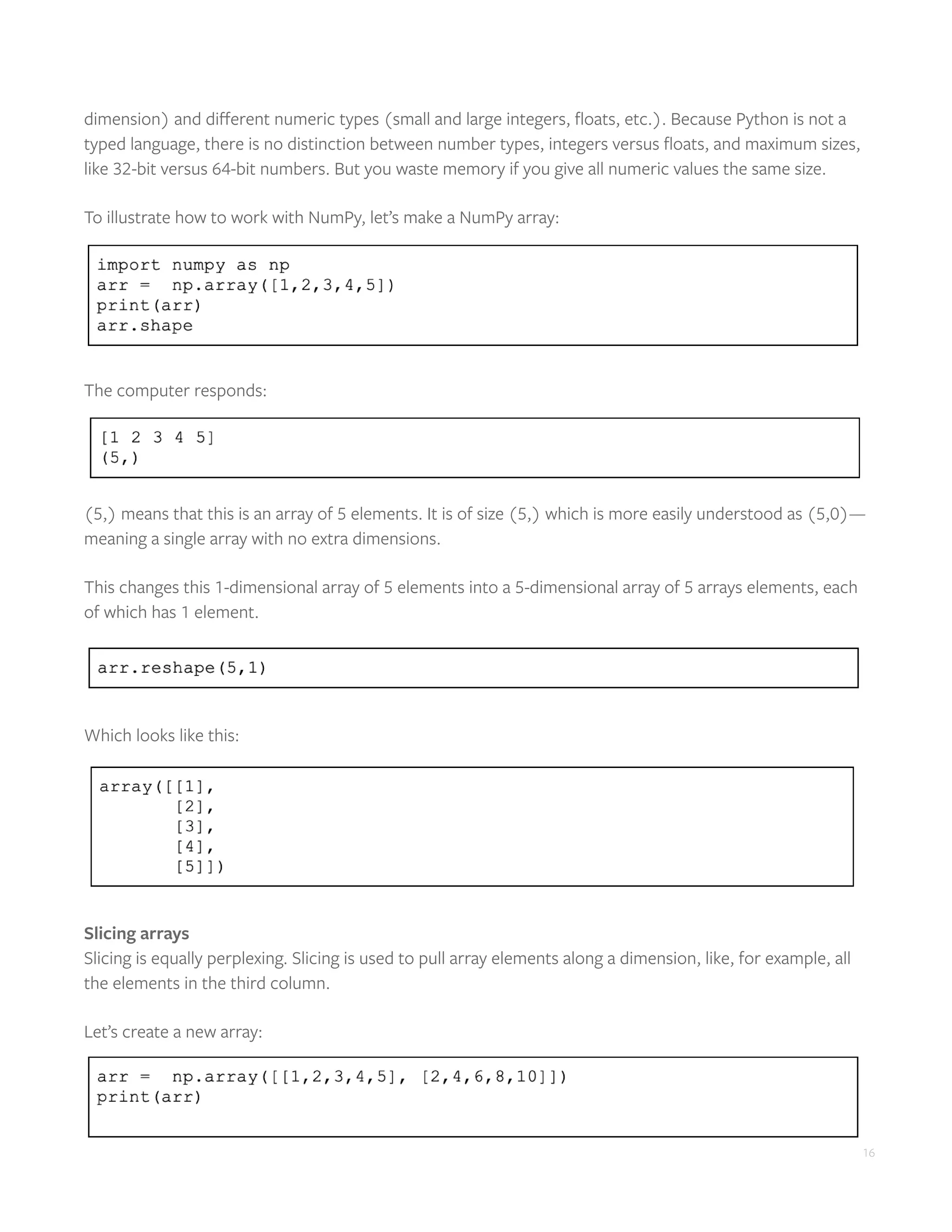 16
dimension) and different numeric types (small and large integers, floats, etc.). Because Python is not a
typed language, there is no distinction between number types, integers versus floats, and maximum sizes,
like 32-bit versus 64-bit numbers. But you waste memory if you give all numeric values the same size.
To illustrate how to work with NumPy, let’s make a NumPy array:
The computer responds:
(5,) means that this is an array of 5 elements. It is of size (5,) which is more easily understood as (5,0)—
meaning a single array with no extra dimensions.
This changes this 1-dimensional array of 5 elements into a 5-dimensional array of 5 arrays elements, each
of which has 1 element.
Which looks like this:
Slicing arrays
Slicing is equally perplexing. Slicing is used to pull array elements along a dimension, like, for example, all
the elements in the third column.
Let’s create a new array:
 