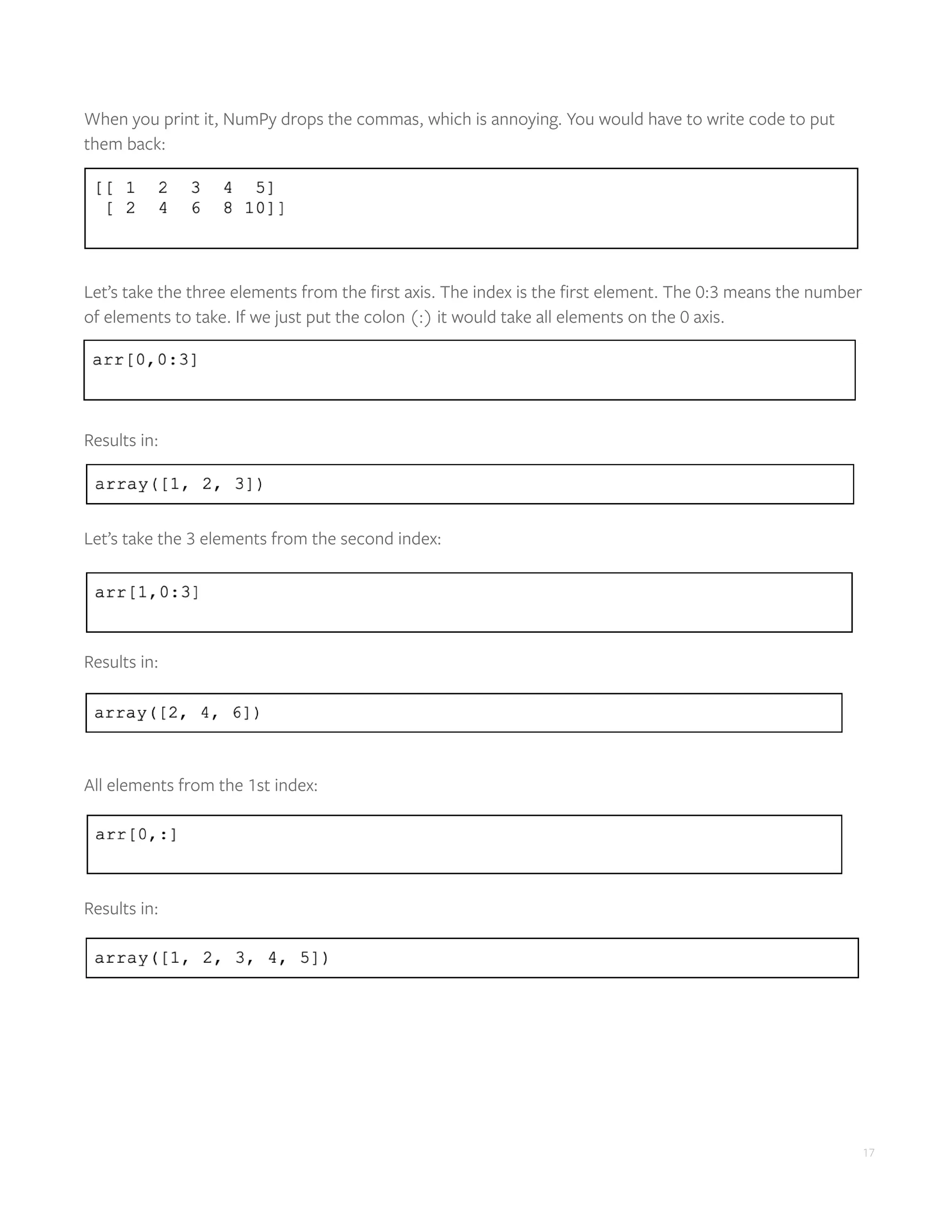17
When you print it, NumPy drops the commas, which is annoying. You would have to write code to put
them back:
Let’s take the three elements from the first axis. The index is the first element. The 0:3 means the number
of elements to take. If we just put the colon (:) it would take all elements on the 0 axis.
Results in:
Let’s take the 3 elements from the second index:
Results in:
All elements from the 1st index:
Results in:
 