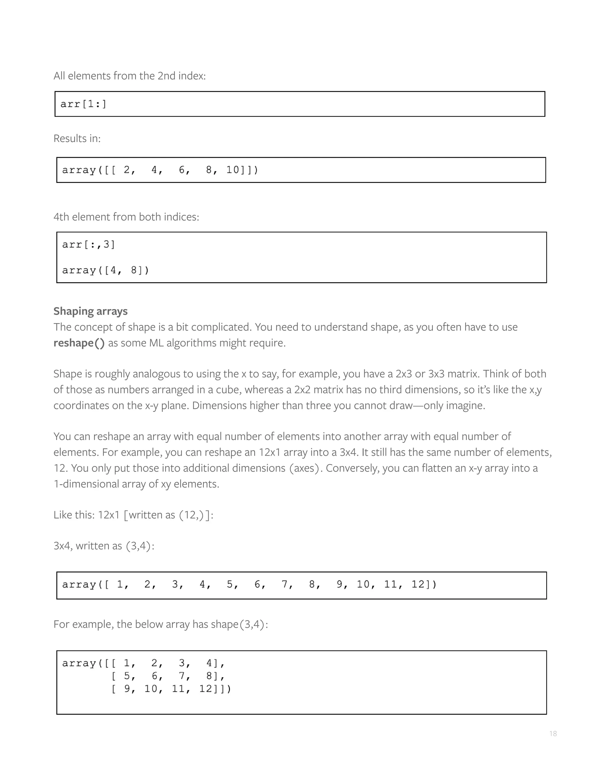 18
All elements from the 2nd index:
Results in:
4th element from both indices:
Shaping arrays
The concept of shape is a bit complicated. You need to understand shape, as you often have to use
reshape() as some ML algorithms might require.
Shape is roughly analogous to using the x to say, for example, you have a 2x3 or 3x3 matrix. Think of both
of those as numbers arranged in a cube, whereas a 2x2 matrix has no third dimensions, so it’s like the x,y
coordinates on the x-y plane. Dimensions higher than three you cannot draw—only imagine.
You can reshape an array with equal number of elements into another array with equal number of
elements. For example, you can reshape an 12x1 array into a 3x4. It still has the same number of elements,
12. You only put those into additional dimensions (axes). Conversely, you can flatten an x-y array into a
1-dimensional array of xy elements.
Like this: 12x1 [written as (12,)]:
3x4, written as (3,4):
For example, the below array has shape(3,4):
 
