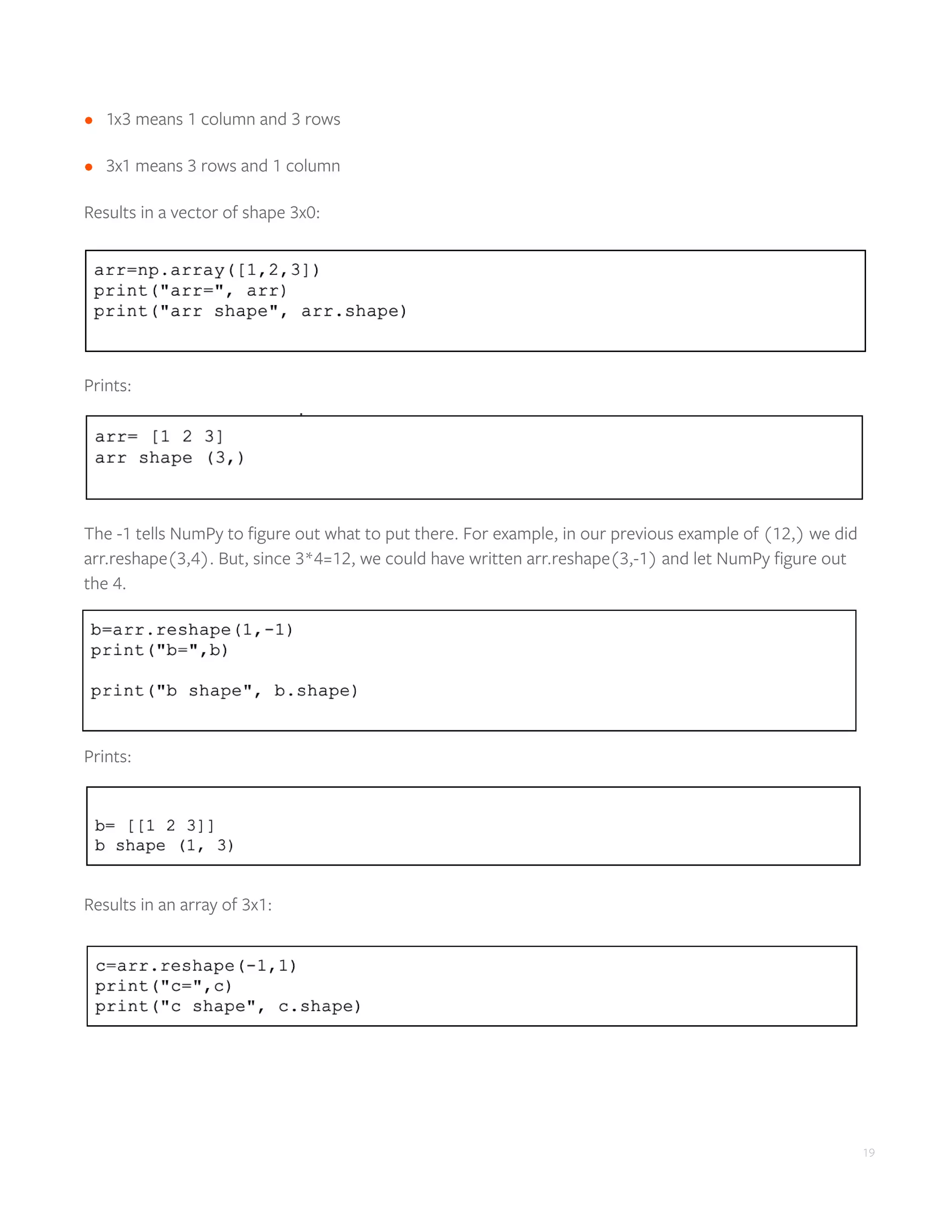 19
•	 1x3 means 1 column and 3 rows
•	 3x1 means 3 rows and 1 column
Results in a vector of shape 3x0:
Prints:
The -1 tells NumPy to figure out what to put there. For example, in our previous example of (12,) we did
arr.reshape(3,4). But, since 3*4=12, we could have written arr.reshape(3,-1) and let NumPy figure out
the 4.
Prints:
Results in an array of 3x1:
 