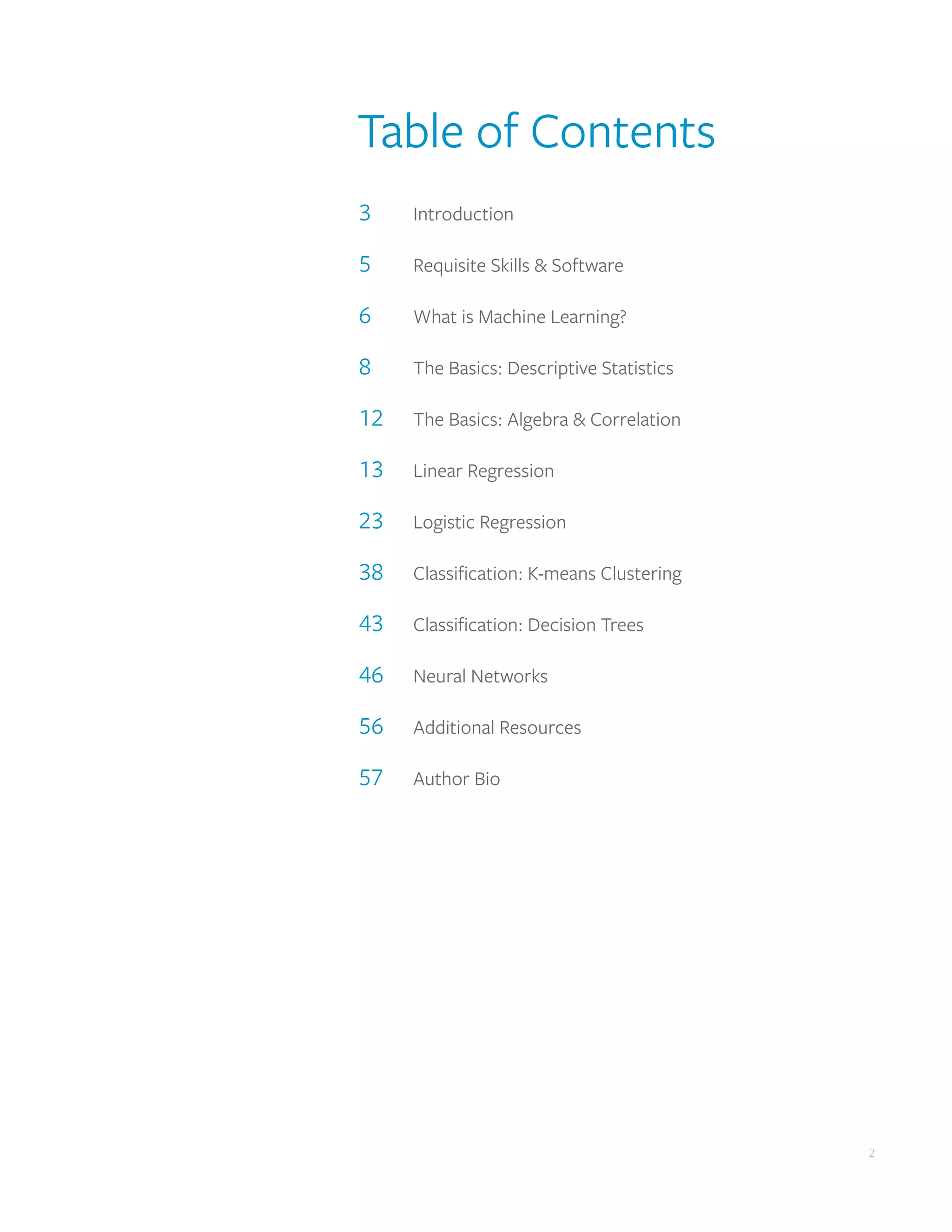 2
2
Table of Contents
3	Introduction
5	 Requisite Skills & Software
6	 What is Machine Learning?
8	 The Basics: Descriptive Statistics
12	 The Basics: Algebra & Correlation
13	 Linear Regression
23	 Logistic Regression
38	 Classification: K-means Clustering
43	 Classification: Decision Trees
46	 Neural Networks
56	 Additional Resources
57	 Author Bio
 