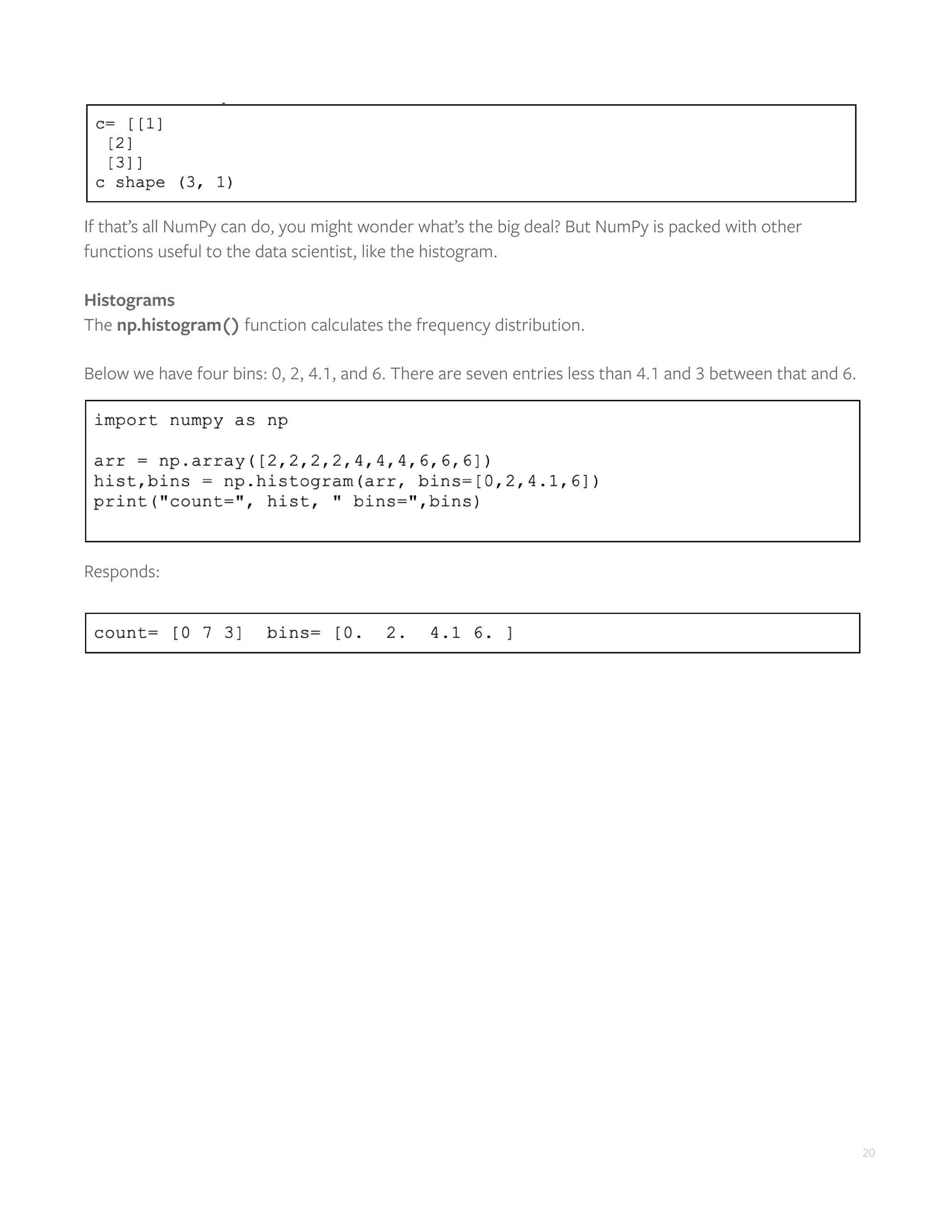 20
If that’s all NumPy can do, you might wonder what’s the big deal? But NumPy is packed with other
functions useful to the data scientist, like the histogram.
Histograms
The np.histogram() function calculates the frequency distribution.
Below we have four bins: 0, 2, 4.1, and 6. There are seven entries less than 4.1 and 3 between that and 6.
Responds:
 