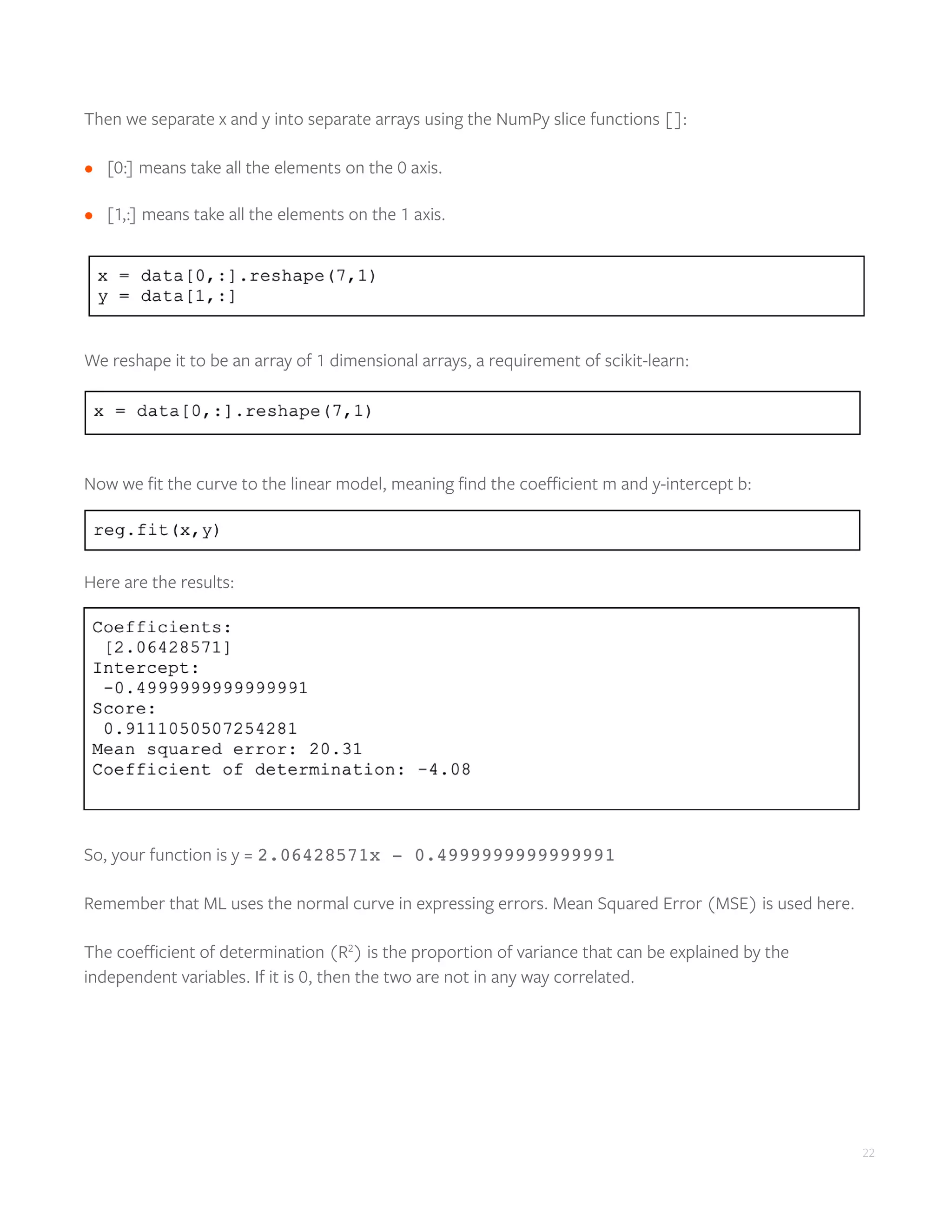 22
Then we separate x and y into separate arrays using the NumPy slice functions []:
•	 [0:] means take all the elements on the 0 axis.
•	 [1,:] means take all the elements on the 1 axis.
We reshape it to be an array of 1 dimensional arrays, a requirement of scikit-learn:
Now we fit the curve to the linear model, meaning find the coefficient m and y-intercept b:
Here are the results:
So, your function is y = 2.06428571x - 0.4999999999999991
Remember that ML uses the normal curve in expressing errors. Mean Squared Error (MSE) is used here.
The coefficient of determination (R2
) is the proportion of variance that can be explained by the
independent variables. If it is 0, then the two are not in any way correlated.
 