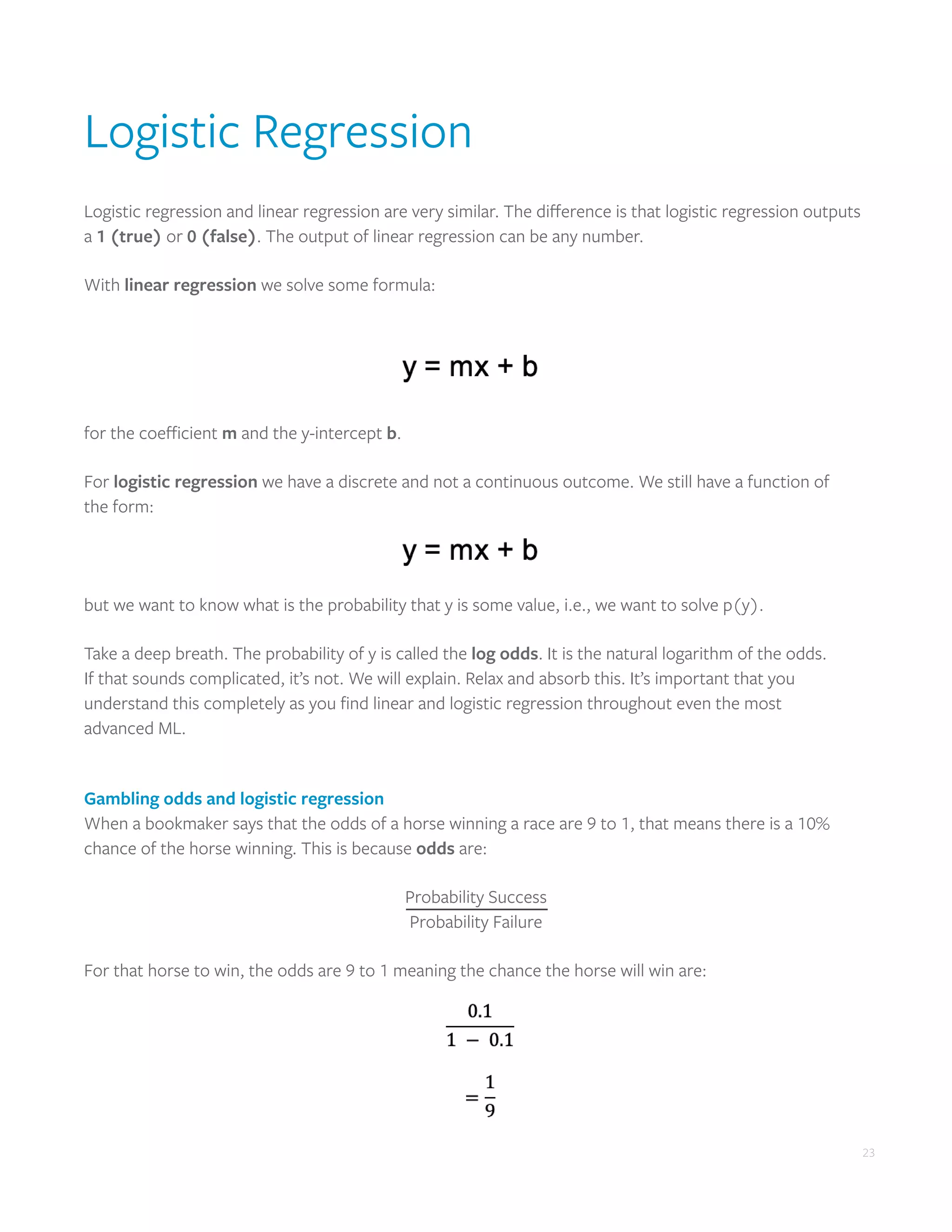 23
Logistic Regression
Logistic regression and linear regression are very similar. The difference is that logistic regression outputs
a 1 (true) or 0 (false). The output of linear regression can be any number.
With linear regression we solve some formula:
for the coefficient m and the y-intercept b.
For logistic regression we have a discrete and not a continuous outcome. We still have a function of
the form:
but we want to know what is the probability that y is some value, i.e., we want to solve p(y).
Take a deep breath. The probability of y is called the log odds. It is the natural logarithm of the odds.
If that sounds complicated, it’s not. We will explain. Relax and absorb this. It’s important that you
understand this completely as you find linear and logistic regression throughout even the most
advanced ML.
Gambling odds and logistic regression
When a bookmaker says that the odds of a horse winning a race are 9 to 1, that means there is a 10%
chance of the horse winning. This is because odds are:
Probability Success
Probability Failure
For that horse to win, the odds are 9 to 1 meaning the chance the horse will win are:
 
