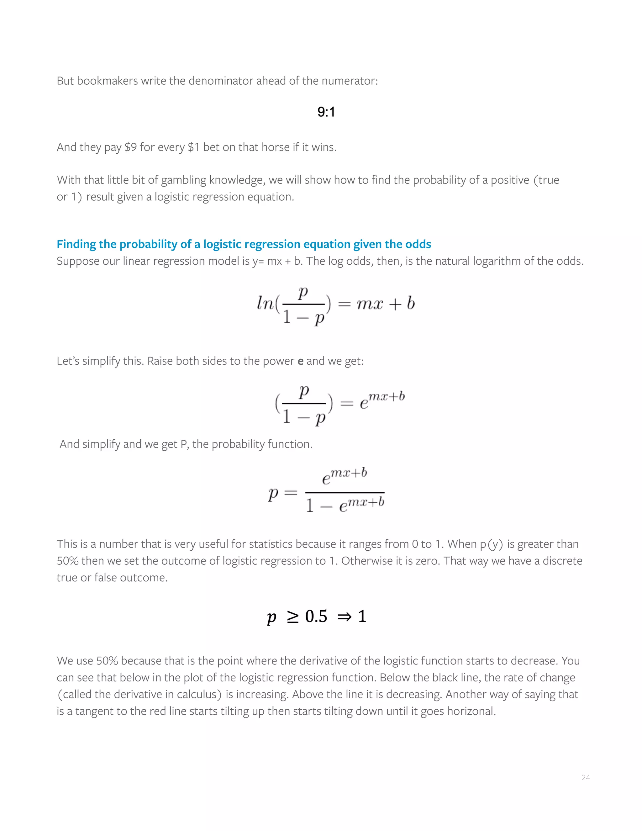 24
But bookmakers write the denominator ahead of the numerator:
And they pay $9 for every $1 bet on that horse if it wins.
With that little bit of gambling knowledge, we will show how to find the probability of a positive (true
or 1) result given a logistic regression equation.
Finding the probability of a logistic regression equation given the odds
Suppose our linear regression model is y= mx + b. The log odds, then, is the natural logarithm of the odds.
Let’s simplify this. Raise both sides to the power e and we get:
And simplify and we get P, the probability function.
This is a number that is very useful for statistics because it ranges from 0 to 1. When p(y) is greater than
50% then we set the outcome of logistic regression to 1. Otherwise it is zero. That way we have a discrete
true or false outcome.
We use 50% because that is the point where the derivative of the logistic function starts to decrease. You
can see that below in the plot of the logistic regression function. Below the black line, the rate of change
(called the derivative in calculus) is increasing. Above the line it is decreasing. Another way of saying that
is a tangent to the red line starts tilting up then starts tilting down until it goes horizonal.
 
