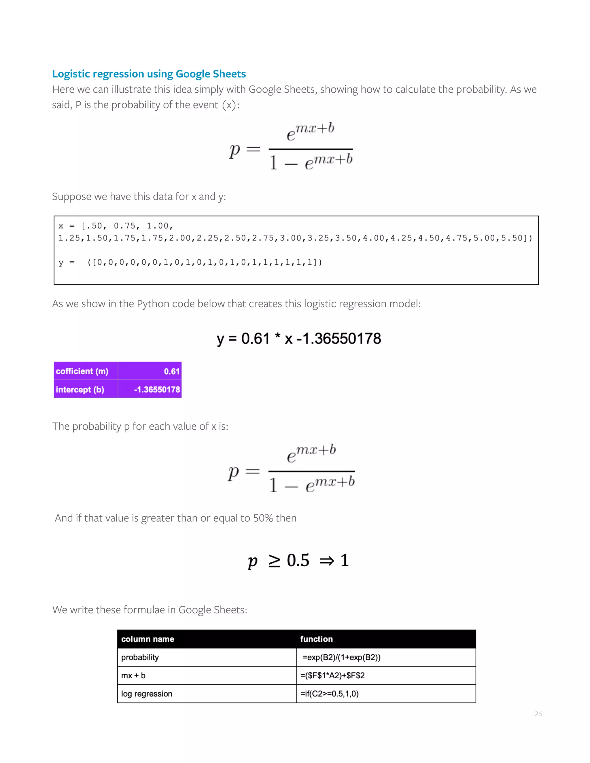 26
Logistic regression using Google Sheets
Here we can illustrate this idea simply with Google Sheets, showing how to calculate the probability. As we
said, P is the probability of the event (x):
Suppose we have this data for x and y:
As we show in the Python code below that creates this logistic regression model:
The probability p for each value of x is:
And if that value is greater than or equal to 50% then
We write these formulae in Google Sheets:
 