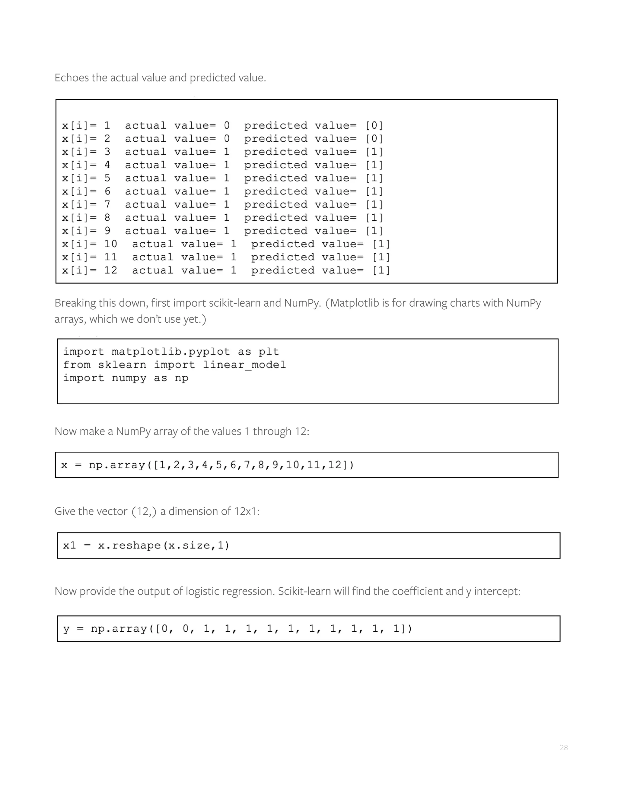 28
Echoes the actual value and predicted value.
Breaking this down, first import scikit-learn and NumPy. (Matplotlib is for drawing charts with NumPy
arrays, which we don’t use yet.)
Now make a NumPy array of the values 1 through 12:
Give the vector (12,) a dimension of 12x1:
Now provide the output of logistic regression. Scikit-learn will find the coefficient and y intercept:
 