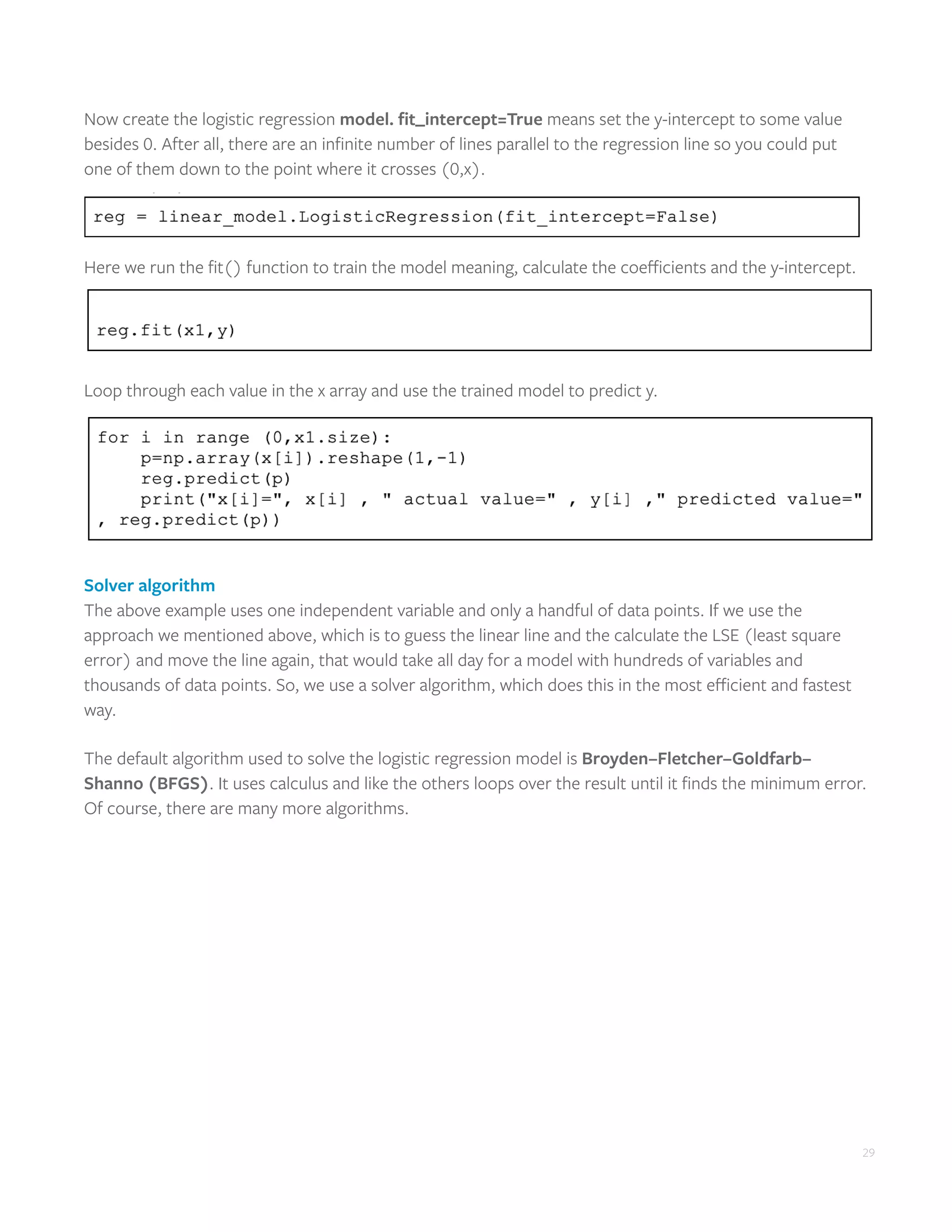 29
Now create the logistic regression model. fit_intercept=True means set the y-intercept to some value
besides 0. After all, there are an infinite number of lines parallel to the regression line so you could put
one of them down to the point where it crosses (0,x).
Here we run the fit() function to train the model meaning, calculate the coefficients and the y-intercept.
Loop through each value in the x array and use the trained model to predict y.
Solver algorithm
The above example uses one independent variable and only a handful of data points. If we use the
approach we mentioned above, which is to guess the linear line and the calculate the LSE (least square
error) and move the line again, that would take all day for a model with hundreds of variables and
thousands of data points. So, we use a solver algorithm, which does this in the most efficient and fastest
way.
The default algorithm used to solve the logistic regression model is Broyden–Fletcher–Goldfarb–
Shanno (BFGS). It uses calculus and like the others loops over the result until it finds the minimum error.
Of course, there are many more algorithms.
 