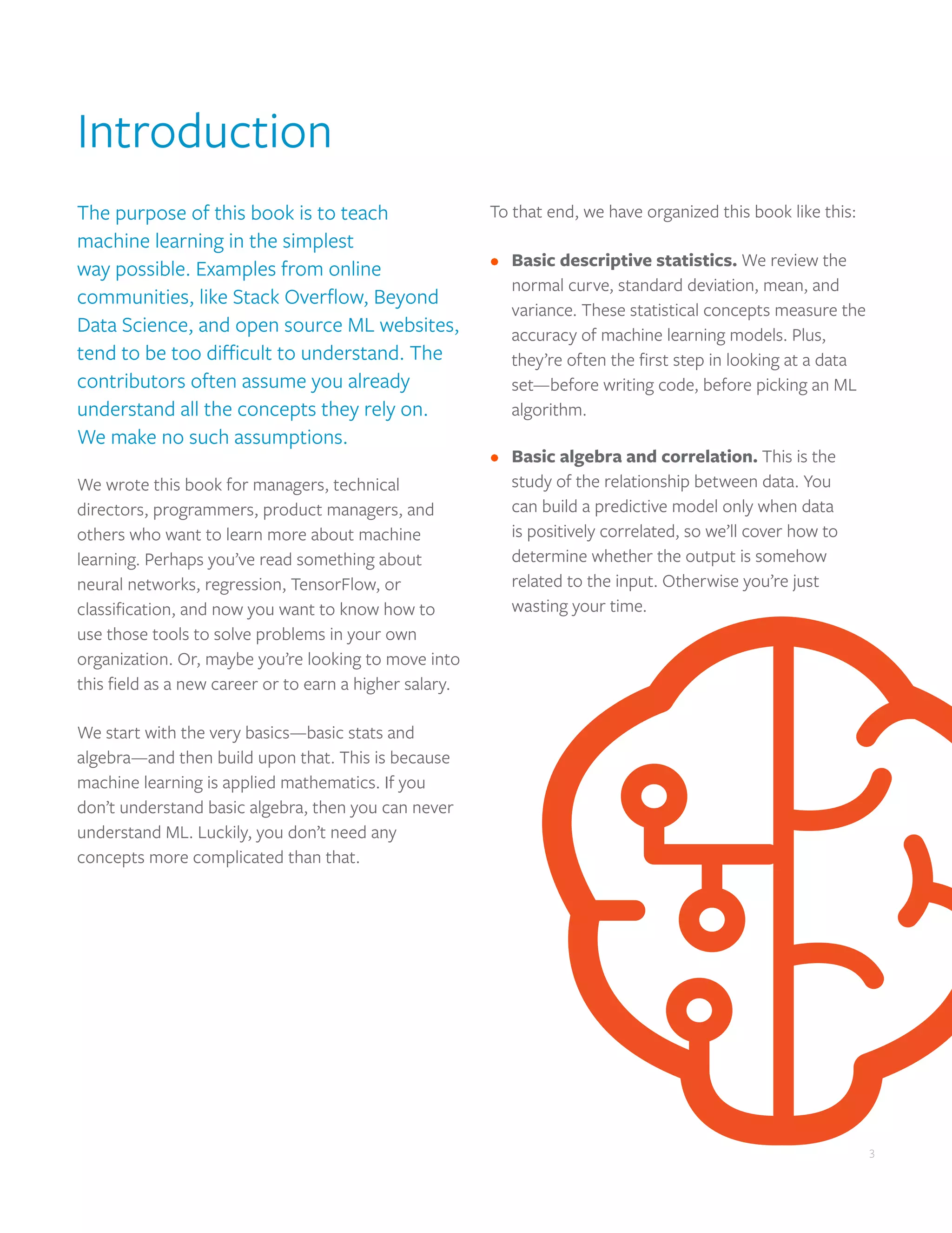 3
Introduction
The purpose of this book is to teach
machine learning in the simplest
way possible. Examples from online
communities, like Stack Overflow, Beyond
Data Science, and open source ML websites,
tend to be too difficult to understand. The
contributors often assume you already
understand all the concepts they rely on.
We make no such assumptions.
We wrote this book for managers, technical
directors, programmers, product managers, and
others who want to learn more about machine
learning. Perhaps you’ve read something about
neural networks, regression, TensorFlow, or
classification, and now you want to know how to
use those tools to solve problems in your own
organization. Or, maybe you’re looking to move into
this field as a new career or to earn a higher salary.
We start with the very basics—basic stats and
algebra—and then build upon that. This is because
machine learning is applied mathematics. If you
don’t understand basic algebra, then you can never
understand ML. Luckily, you don’t need any
concepts more complicated than that.
To that end, we have organized this book like this:
•	 Basic descriptive statistics. We review the
normal curve, standard deviation, mean, and
variance. These statistical concepts measure the
accuracy of machine learning models. Plus,
they’re often the first step in looking at a data
set—before writing code, before picking an ML
algorithm.
•	 Basic algebra and correlation. This is the
study of the relationship between data. You
can build a predictive model only when data
is positively correlated, so we’ll cover how to
determine whether the output is somehow
related to the input. Otherwise you’re just
wasting your time.
3
 