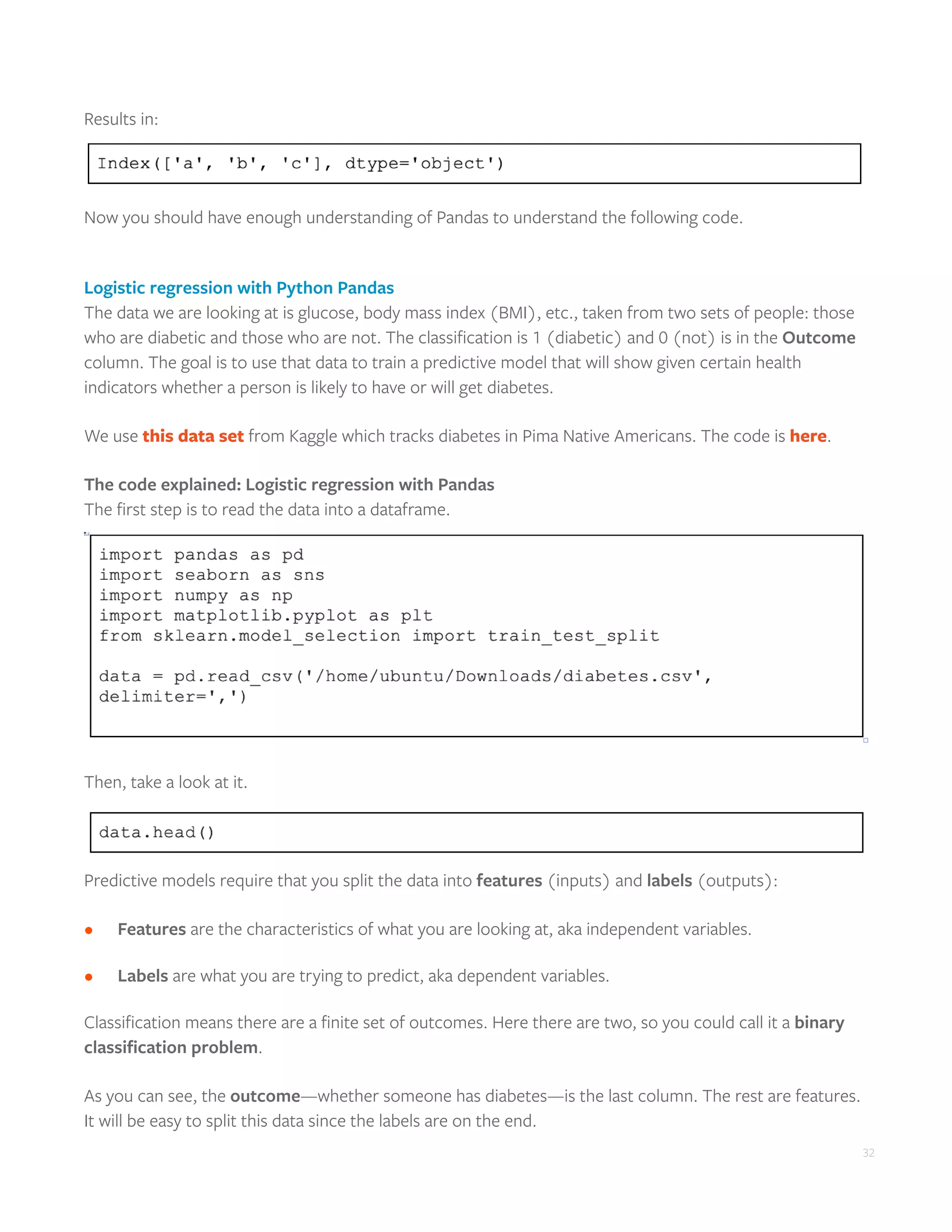 32
Results in:
Now you should have enough understanding of Pandas to understand the following code.
Logistic regression with Python Pandas
The data we are looking at is glucose, body mass index (BMI), etc., taken from two sets of people: those
who are diabetic and those who are not. The classification is 1 (diabetic) and 0 (not) is in the Outcome
column. The goal is to use that data to train a predictive model that will show given certain health
indicators whether a person is likely to have or will get diabetes.
We use this data set from Kaggle which tracks diabetes in Pima Native Americans. The code is here.
The code explained: Logistic regression with Pandas
The first step is to read the data into a dataframe.
Then, take a look at it.
Predictive models require that you split the data into features (inputs) and labels (outputs):
•	 	 Features are the characteristics of what you are looking at, aka independent variables.
•	 	 Labels are what you are trying to predict, aka dependent variables.
Classification means there are a finite set of outcomes. Here there are two, so you could call it a binary
classification problem.
As you can see, the outcome—whether someone has diabetes—is the last column. The rest are features.
It will be easy to split this data since the labels are on the end.
 