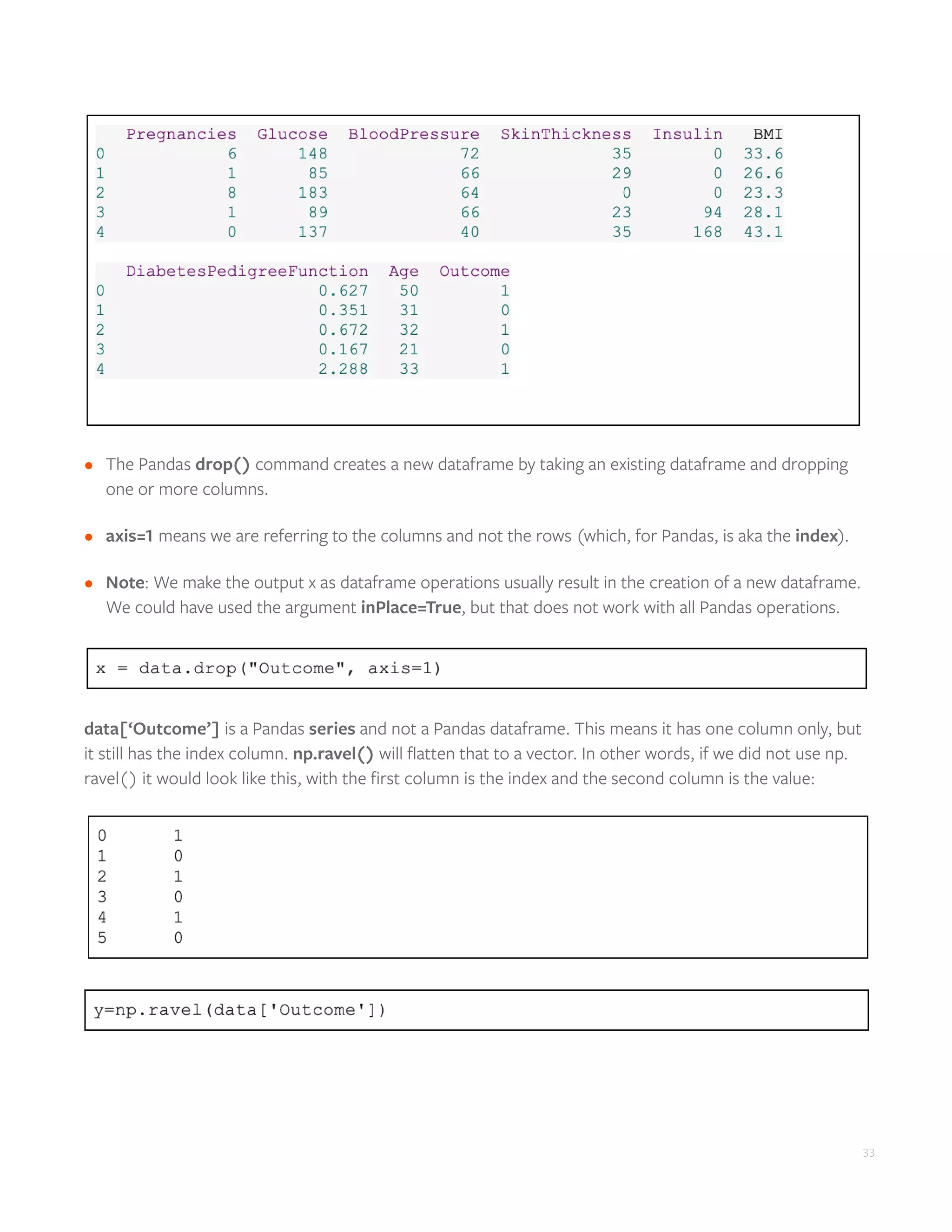 33
•	 The Pandas drop() command creates a new dataframe by taking an existing dataframe and dropping
one or more columns.
•	 axis=1 means we are referring to the columns and not the rows (which, for Pandas, is aka the index).
•	 Note: We make the output x as dataframe operations usually result in the creation of a new dataframe.
We could have used the argument inPlace=True, but that does not work with all Pandas operations.
data[‘Outcome’] is a Pandas series and not a Pandas dataframe. This means it has one column only, but
it still has the index column. np.ravel() will flatten that to a vector. In other words, if we did not use np.
ravel() it would look like this, with the first column is the index and the second column is the value:
 