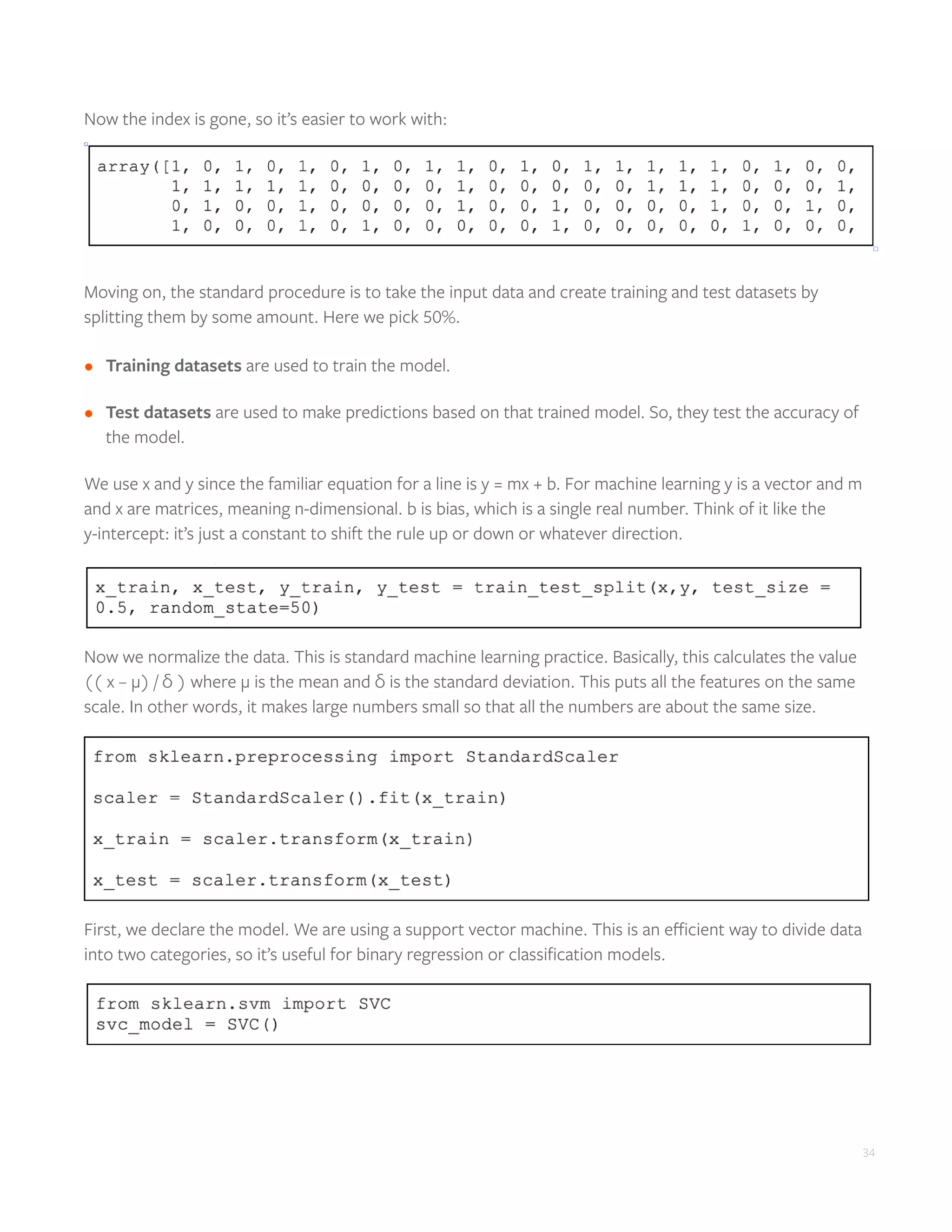 34
Now the index is gone, so it’s easier to work with:
Moving on, the standard procedure is to take the input data and create training and test datasets by
splitting them by some amount. Here we pick 50%.
•	 Training datasets are used to train the model.
•	 Test datasets are used to make predictions based on that trained model. So, they test the accuracy of
the model.
We use x and y since the familiar equation for a line is y = mx + b. For machine learning y is a vector and m
and x are matrices, meaning n-dimensional. b is bias, which is a single real number. Think of it like the
y-intercept: it’s just a constant to shift the rule up or down or whatever direction.
Now we normalize the data. This is standard machine learning practice. Basically, this calculates the value
(( x – μ) / δ ) where μ is the mean and δ is the standard deviation. This puts all the features on the same
scale. In other words, it makes large numbers small so that all the numbers are about the same size.
First, we declare the model. We are using a support vector machine. This is an efficient way to divide data
into two categories, so it’s useful for binary regression or classification models.
 