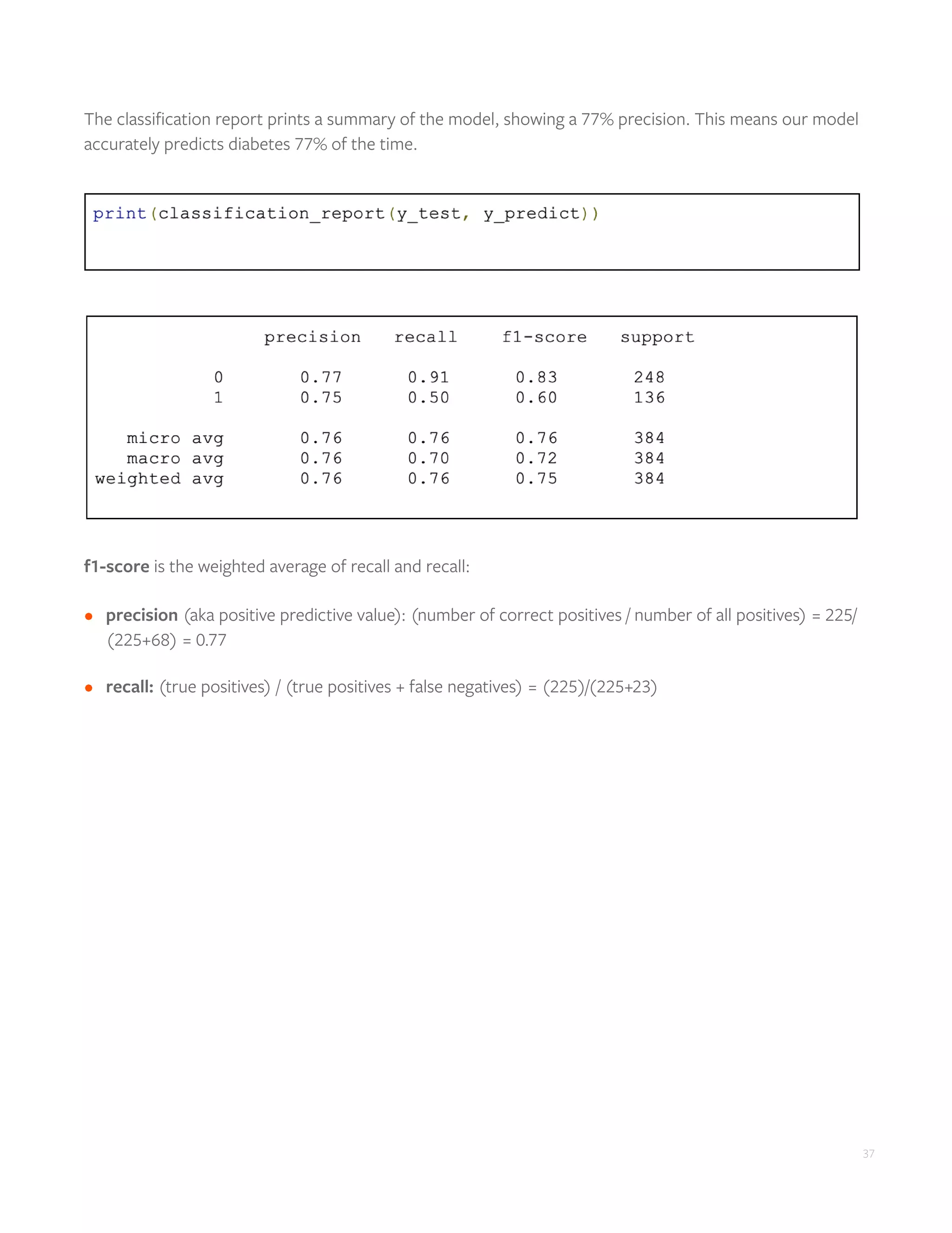 37
The classification report prints a summary of the model, showing a 77% precision. This means our model
accurately predicts diabetes 77% of the time.
f1-score is the weighted average of recall and recall:
•	 precision (aka positive predictive value): (number of correct positives / number of all positives) = 225/
(225+68) = 0.77
•	 recall: (true positives) / (true positives + false negatives) = (225)/(225+23)
 
 