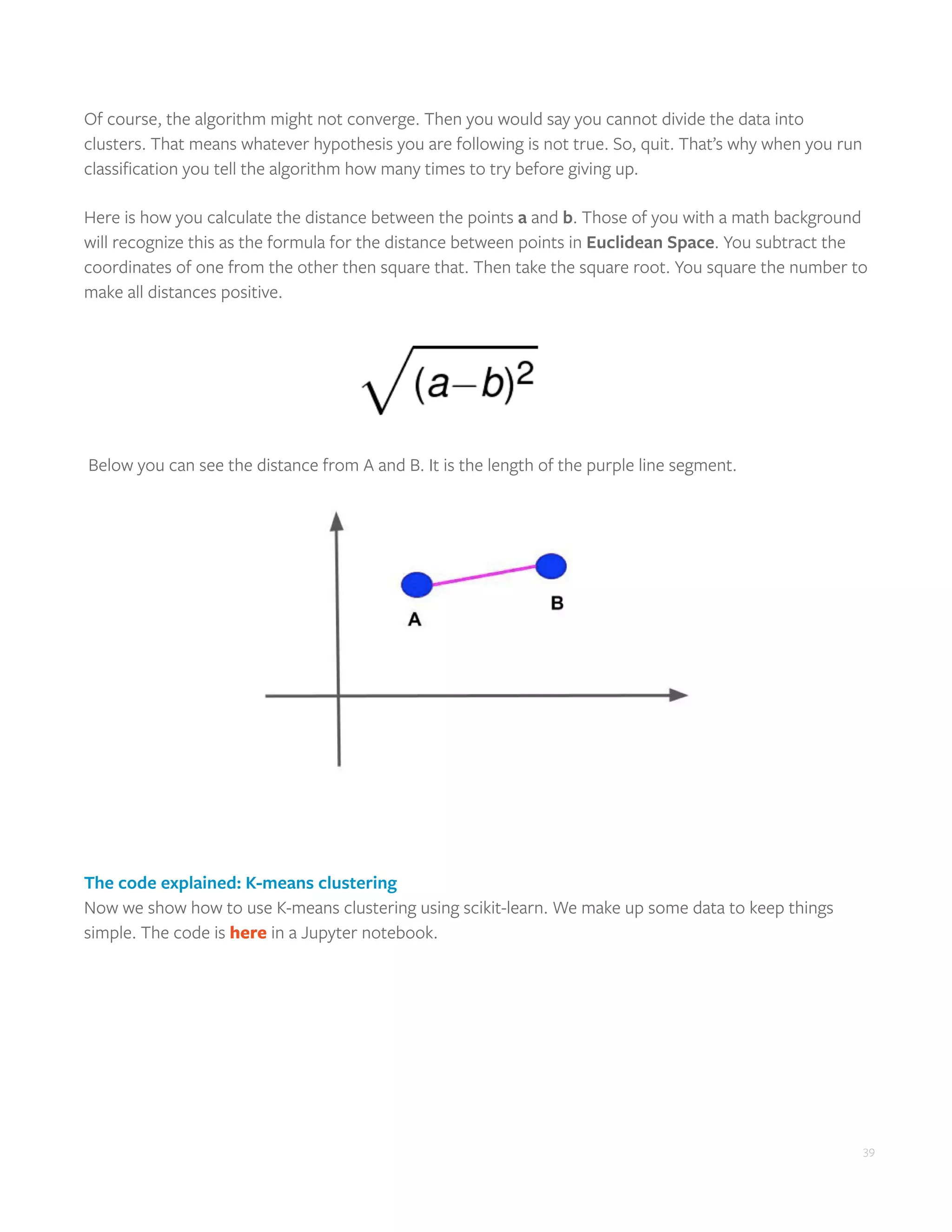 39
Of course, the algorithm might not converge. Then you would say you cannot divide the data into
clusters. That means whatever hypothesis you are following is not true. So, quit. That’s why when you run
classification you tell the algorithm how many times to try before giving up.
Here is how you calculate the distance between the points a and b. Those of you with a math background
will recognize this as the formula for the distance between points in Euclidean Space. You subtract the
coordinates of one from the other then square that. Then take the square root. You square the number to
make all distances positive.
Below you can see the distance from A and B. It is the length of the purple line segment.
The code explained: K-means clustering
Now we show how to use K-means clustering using scikit-learn. We make up some data to keep things
simple. The code is here in a Jupyter notebook.
 