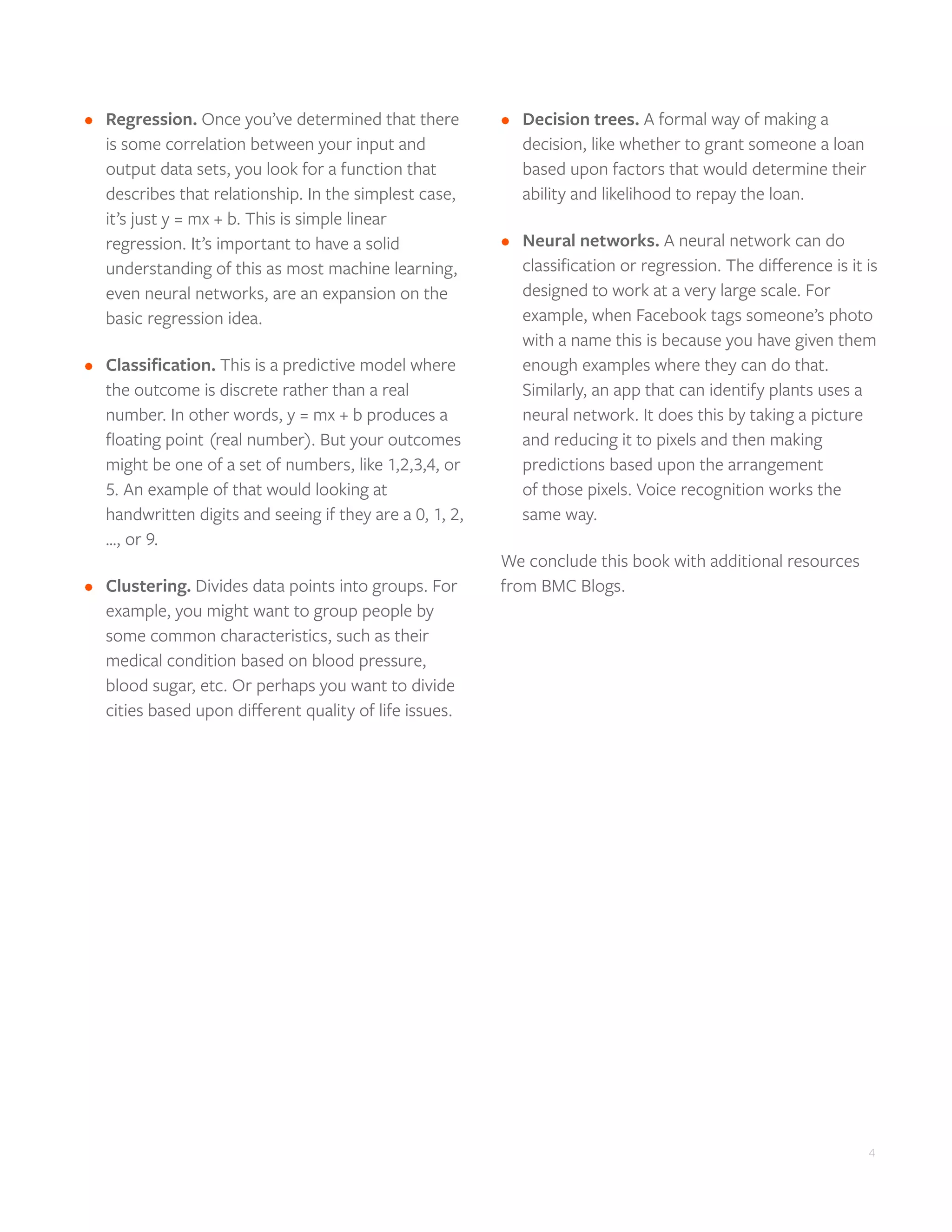4
•	 Regression. Once you’ve determined that there
is some correlation between your input and
output data sets, you look for a function that
describes that relationship. In the simplest case,
it’s just y = mx + b. This is simple linear
regression. It’s important to have a solid
understanding of this as most machine learning,
even neural networks, are an expansion on the
basic regression idea.
•	 Classification. This is a predictive model where
the outcome is discrete rather than a real
number. In other words, y = mx + b produces a
floating point (real number). But your outcomes
might be one of a set of numbers, like 1,2,3,4, or
5. An example of that would looking at
handwritten digits and seeing if they are a 0, 1, 2,
…, or 9.
•	 Clustering. Divides data points into groups. For
example, you might want to group people by
some common characteristics, such as their
medical condition based on blood pressure,
blood sugar, etc. Or perhaps you want to divide
cities based upon different quality of life issues.
•	 Decision trees. A formal way of making a
decision, like whether to grant someone a loan
based upon factors that would determine their
ability and likelihood to repay the loan.
•	 Neural networks. A neural network can do
classification or regression. The difference is it is
designed to work at a very large scale. For
example, when Facebook tags someone’s photo
with a name this is because you have given them
enough examples where they can do that.
Similarly, an app that can identify plants uses a
neural network. It does this by taking a picture
and reducing it to pixels and then making
predictions based upon the arrangement
of those pixels. Voice recognition works the
same way.
We conclude this book with additional resources
from BMC Blogs.
 