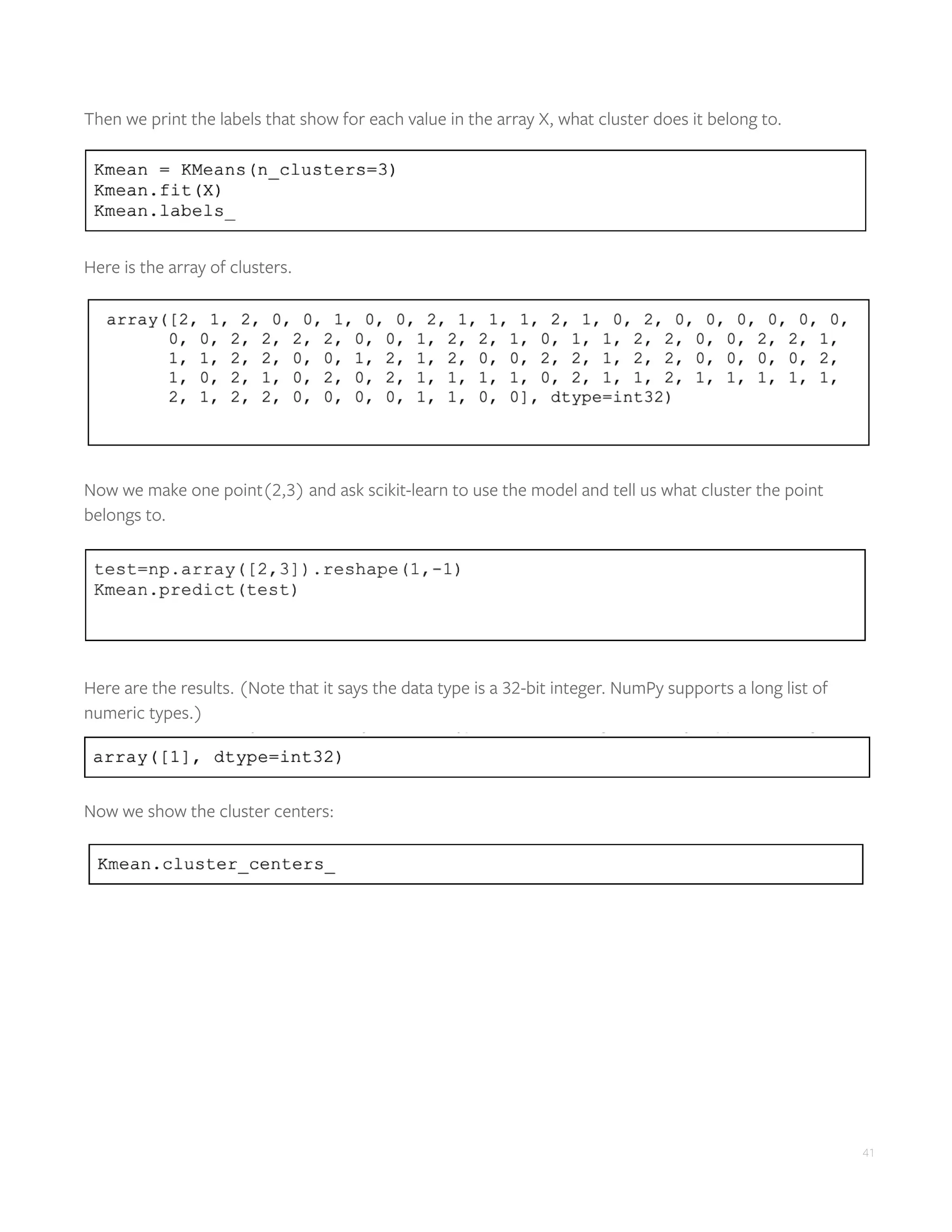 41
Then we print the labels that show for each value in the array X, what cluster does it belong to.
Here is the array of clusters.
Now we make one point(2,3) and ask scikit-learn to use the model and tell us what cluster the point
belongs to.
Here are the results. (Note that it says the data type is a 32-bit integer. NumPy supports a long list of
numeric types.)
Now we show the cluster centers:
 