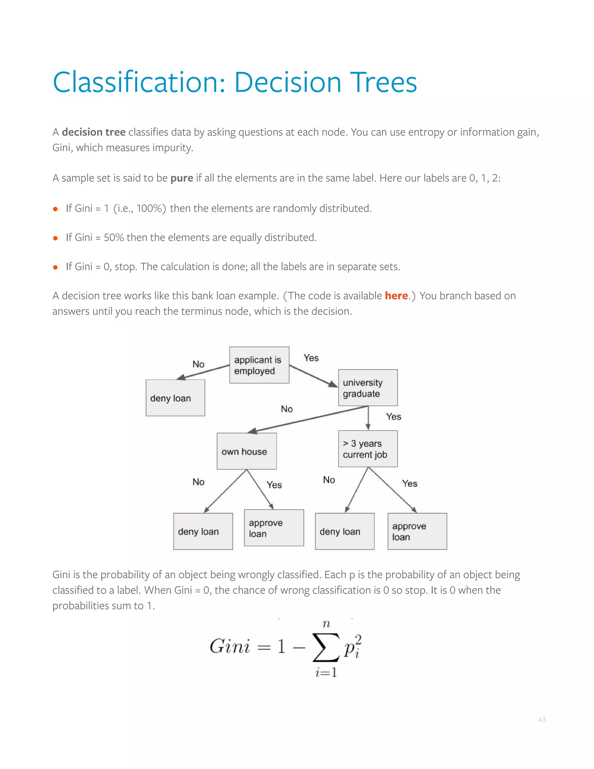 43
Classification: Decision Trees
A decision tree classifies data by asking questions at each node. You can use entropy or information gain,
Gini, which measures impurity.
A sample set is said to be pure if all the elements are in the same label. Here our labels are 0, 1, 2:
•	 If Gini = 1 (i.e., 100%) then the elements are randomly distributed.
•	 If Gini = 50% then the elements are equally distributed.
•	 If Gini = 0, stop. The calculation is done; all the labels are in separate sets.
A decision tree works like this bank loan example. (The code is available here.) You branch based on
answers until you reach the terminus node, which is the decision.
Gini is the probability of an object being wrongly classified. Each p is the probability of an object being
classified to a label. When Gini = 0, the chance of wrong classification is 0 so stop. It is 0 when the
probabilities sum to 1.
 