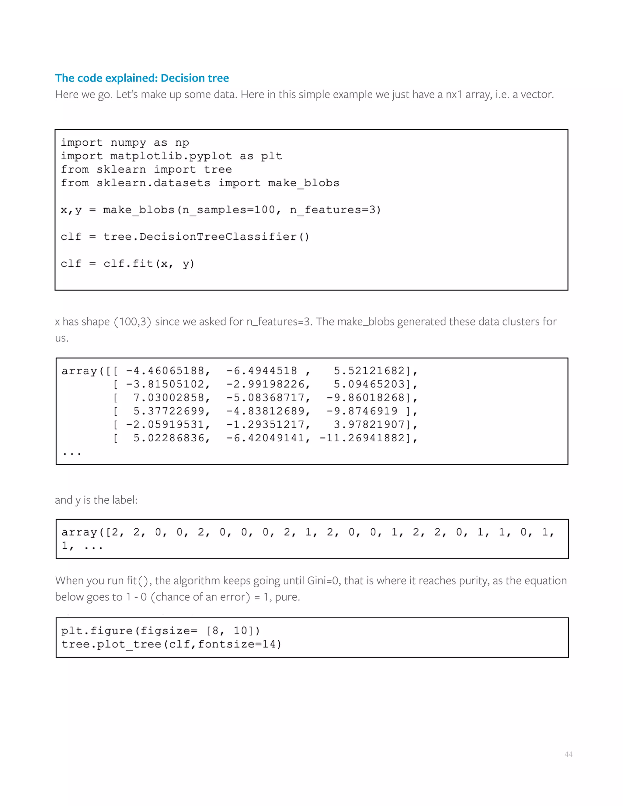 44
The code explained: Decision tree
Here we go. Let’s make up some data. Here in this simple example we just have a nx1 array, i.e. a vector.
x has shape (100,3) since we asked for n_features=3. The make_blobs generated these data clusters for
us.
and y is the label:
When you run fit(), the algorithm keeps going until Gini=0, that is where it reaches purity, as the equation
below goes to 1 - 0 (chance of an error) = 1, pure.
 
