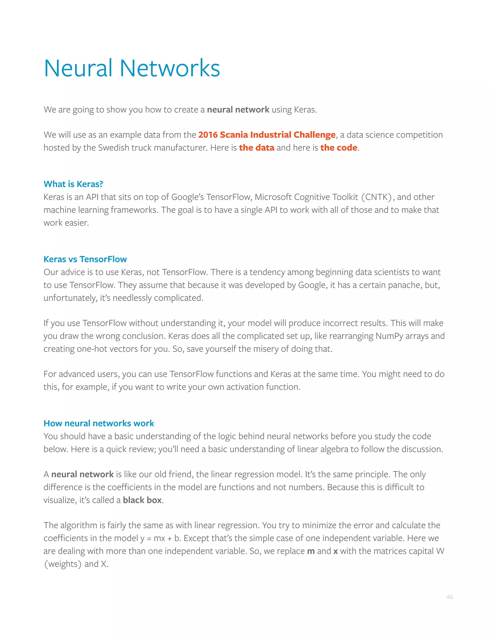 46
Neural Networks
We are going to show you how to create a neural network using Keras.
We will use as an example data from the 2016 Scania Industrial Challenge, a data science competition
hosted by the Swedish truck manufacturer. Here is the data and here is the code.
What is Keras?
Keras is an API that sits on top of Google’s TensorFlow, Microsoft Cognitive Toolkit (CNTK), and other
machine learning frameworks. The goal is to have a single API to work with all of those and to make that
work easier.
Keras vs TensorFlow
Our advice is to use Keras, not TensorFlow. There is a tendency among beginning data scientists to want
to use TensorFlow. They assume that because it was developed by Google, it has a certain panache, but,
unfortunately, it’s needlessly complicated.
If you use TensorFlow without understanding it, your model will produce incorrect results. This will make
you draw the wrong conclusion. Keras does all the complicated set up, like rearranging NumPy arrays and
creating one-hot vectors for you. So, save yourself the misery of doing that.
For advanced users, you can use TensorFlow functions and Keras at the same time. You might need to do
this, for example, if you want to write your own activation function.
How neural networks work
You should have a basic understanding of the logic behind neural networks before you study the code
below. Here is a quick review; you’ll need a basic understanding of linear algebra to follow the discussion.
A neural network is like our old friend, the linear regression model. It’s the same principle. The only
difference is the coefficients in the model are functions and not numbers. Because this is difficult to
visualize, it’s called a black box.
The algorithm is fairly the same as with linear regression. You try to minimize the error and calculate the
coefficients in the model y = mx + b. Except that’s the simple case of one independent variable. Here we
are dealing with more than one independent variable. So, we replace m and x with the matrices capital W
(weights) and X.
 