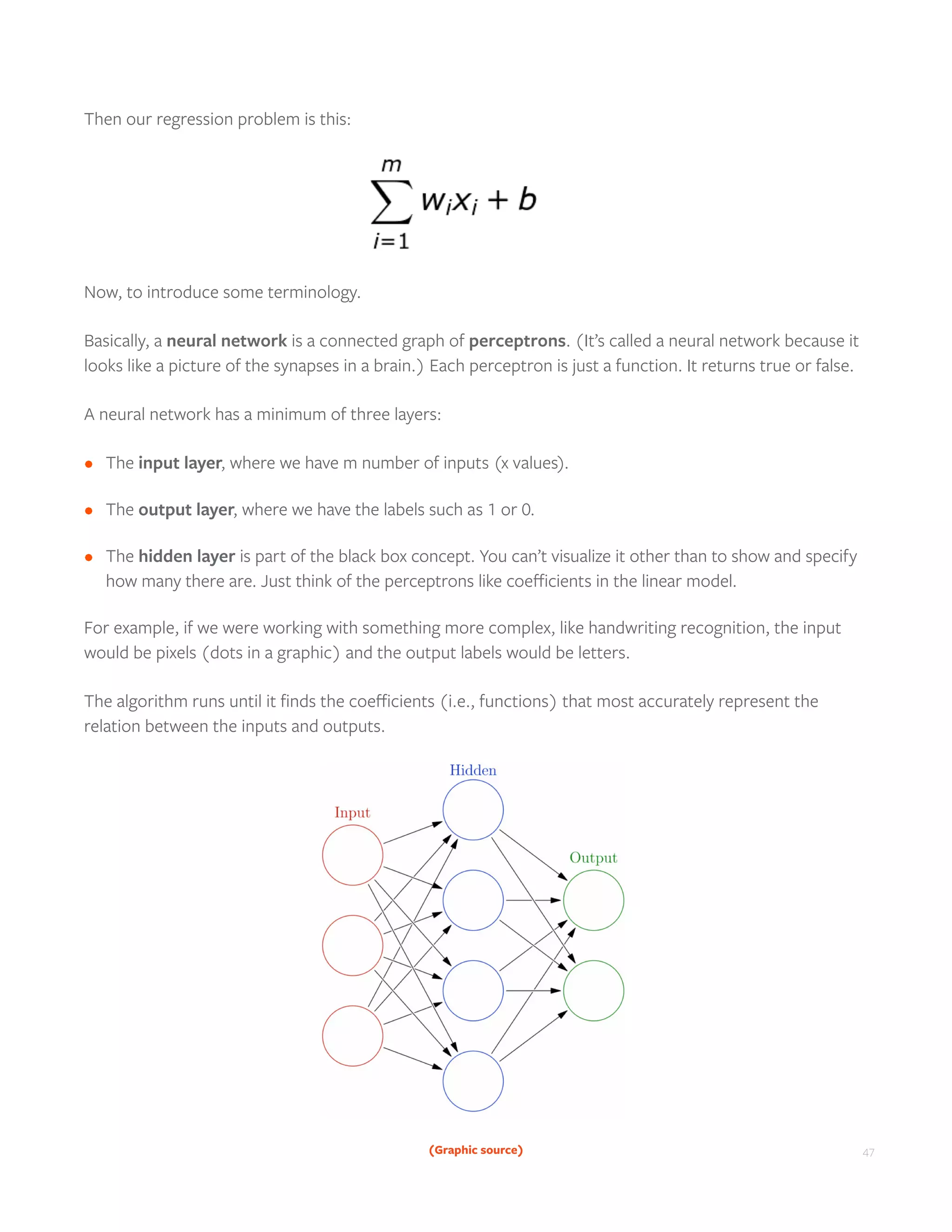 47
Then our regression problem is this:
Now, to introduce some terminology.
Basically, a neural network is a connected graph of perceptrons. (It’s called a neural network because it
looks like a picture of the synapses in a brain.) Each perceptron is just a function. It returns true or false.
A neural network has a minimum of three layers:
•	 The input layer, where we have m number of inputs (x values).
•	 The output layer, where we have the labels such as 1 or 0.
•	 The hidden layer is part of the black box concept. You can’t visualize it other than to show and specify
how many there are. Just think of the perceptrons like coefficients in the linear model.
For example, if we were working with something more complex, like handwriting recognition, the input
would be pixels (dots in a graphic) and the output labels would be letters.
The algorithm runs until it finds the coefficients (i.e., functions) that most accurately represent the
relation between the inputs and outputs.
(Graphic source)
 