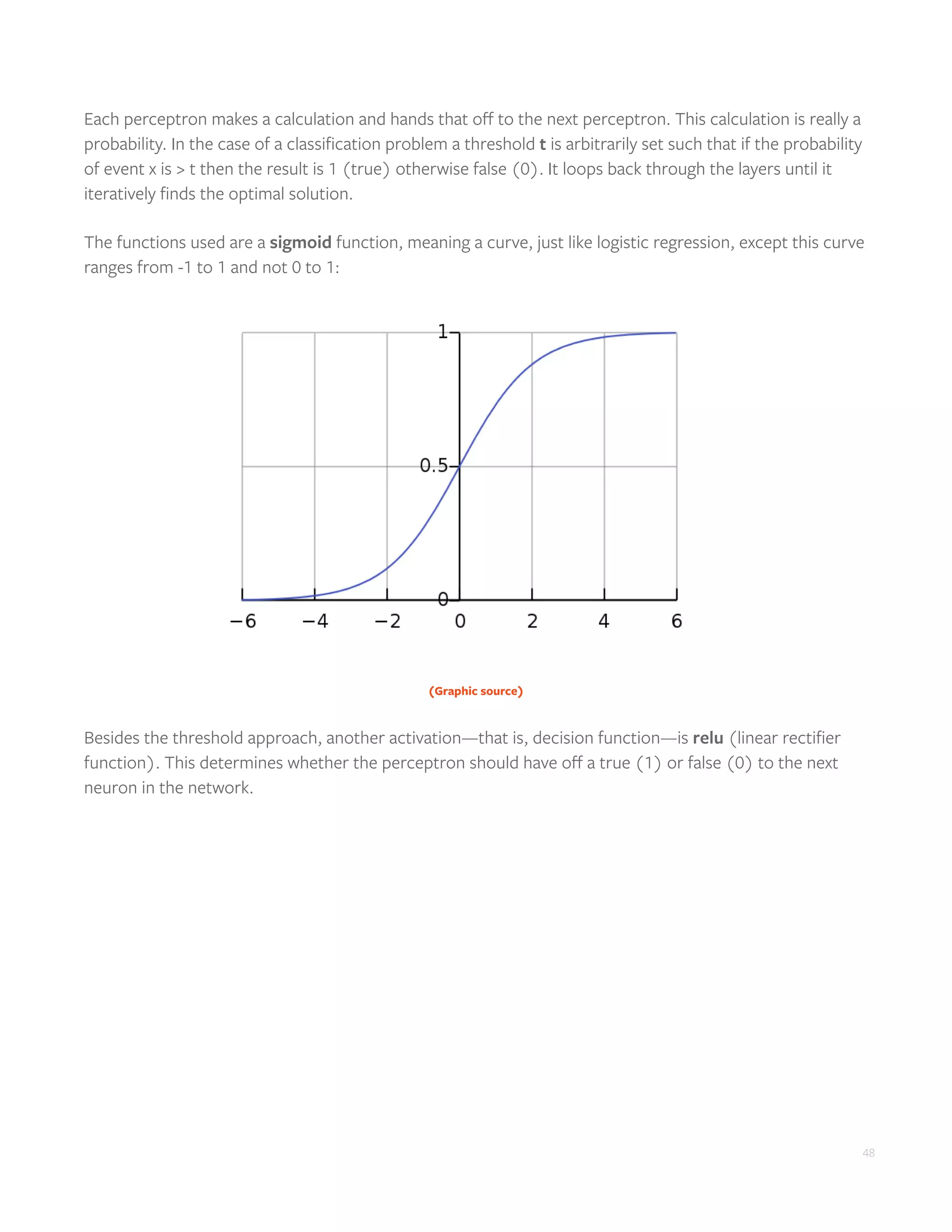 48
Each perceptron makes a calculation and hands that off to the next perceptron. This calculation is really a
probability. In the case of a classification problem a threshold t is arbitrarily set such that if the probability
of event x is > t then the result is 1 (true) otherwise false (0). It loops back through the layers until it
iteratively finds the optimal solution.
The functions used are a sigmoid function, meaning a curve, just like logistic regression, except this curve
ranges from -1 to 1 and not 0 to 1:
(Graphic source)
Besides the threshold approach, another activation—that is, decision function—is relu (linear rectifier
function). This determines whether the perceptron should have off a true (1) or false (0) to the next
neuron in the network.
 
