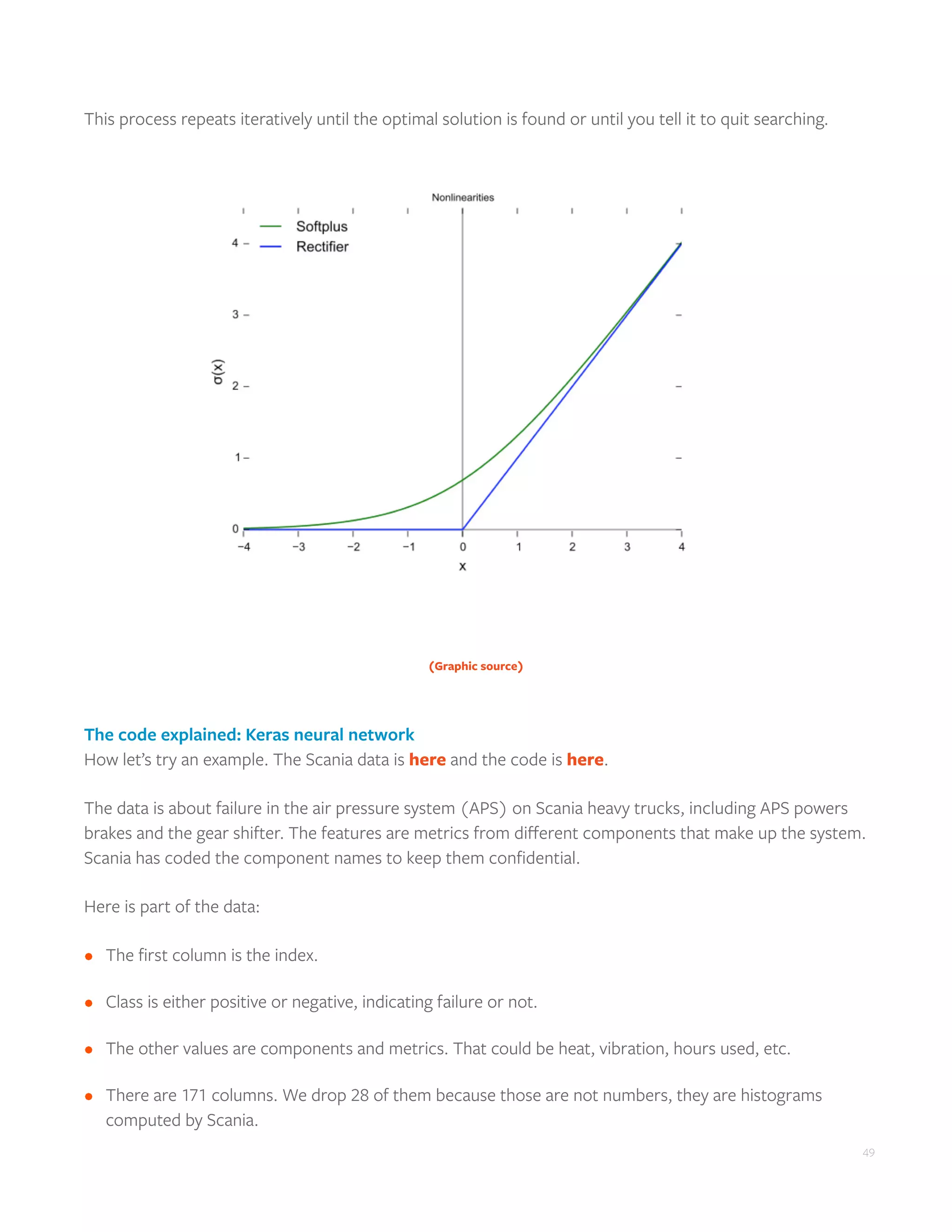 49
This process repeats iteratively until the optimal solution is found or until you tell it to quit searching.
(Graphic source)
The code explained: Keras neural network
How let’s try an example. The Scania data is here and the code is here.
The data is about failure in the air pressure system (APS) on Scania heavy trucks, including APS powers
brakes and the gear shifter. The features are metrics from different components that make up the system.
Scania has coded the component names to keep them confidential.
Here is part of the data:
•	 The first column is the index.
•	 Class is either positive or negative, indicating failure or not.
•	 The other values are components and metrics. That could be heat, vibration, hours used, etc.
•	 There are 171 columns. We drop 28 of them because those are not numbers, they are histograms
computed by Scania.
 
