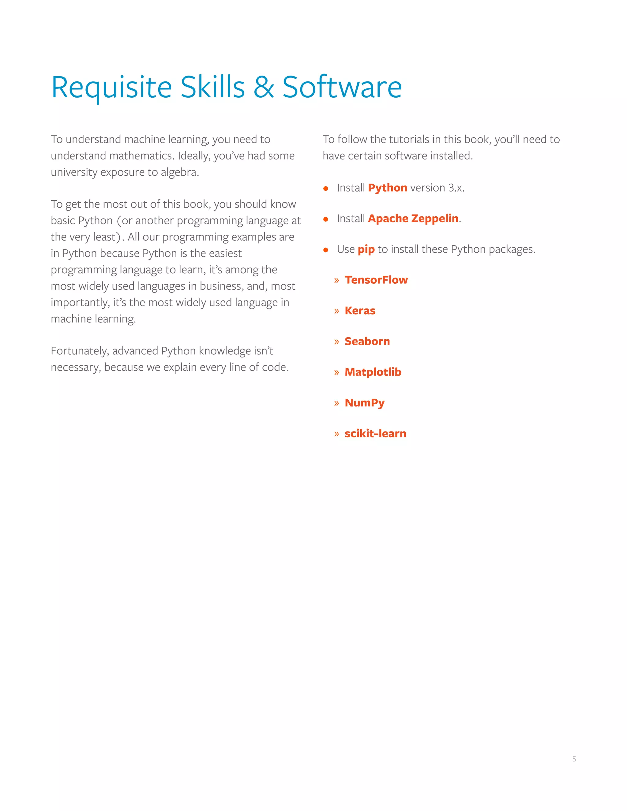 5
5
Requisite Skills & Software
To understand machine learning, you need to
understand mathematics. Ideally, you’ve had some
university exposure to algebra.
To get the most out of this book, you should know
basic Python (or another programming language at
the very least). All our programming examples are
in Python because Python is the easiest
programming language to learn, it’s among the
most widely used languages in business, and, most
importantly, it’s the most widely used language in
machine learning.
Fortunately, advanced Python knowledge isn’t
necessary, because we explain every line of code.
To follow the tutorials in this book, you’ll need to
have certain software installed.
•	 Install Python version 3.x.
•	 Install Apache Zeppelin.
•	 Use pip to install these Python packages.
	
» TensorFlow
	
» Keras
	
» Seaborn
	
» Matplotlib
	
» NumPy
	
» scikit-learn
 