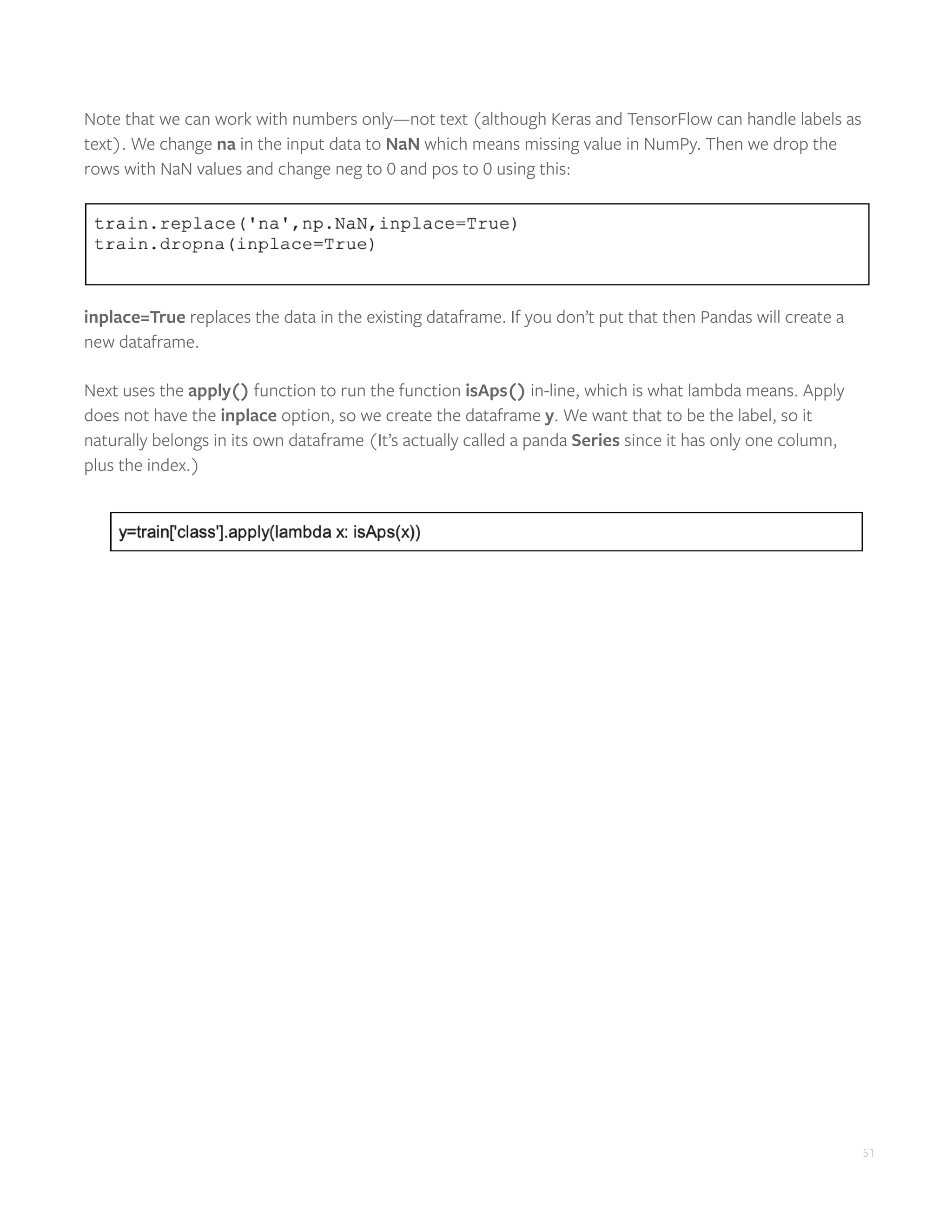 51
Note that we can work with numbers only—not text (although Keras and TensorFlow can handle labels as
text). We change na in the input data to NaN which means missing value in NumPy. Then we drop the
rows with NaN values and change neg to 0 and pos to 0 using this:
inplace=True replaces the data in the existing dataframe. If you don’t put that then Pandas will create a
new dataframe.
Next uses the apply() function to run the function isAps() in-line, which is what lambda means. Apply
does not have the inplace option, so we create the dataframe y. We want that to be the label, so it
naturally belongs in its own dataframe (It’s actually called a panda Series since it has only one column,
plus the index.)
 