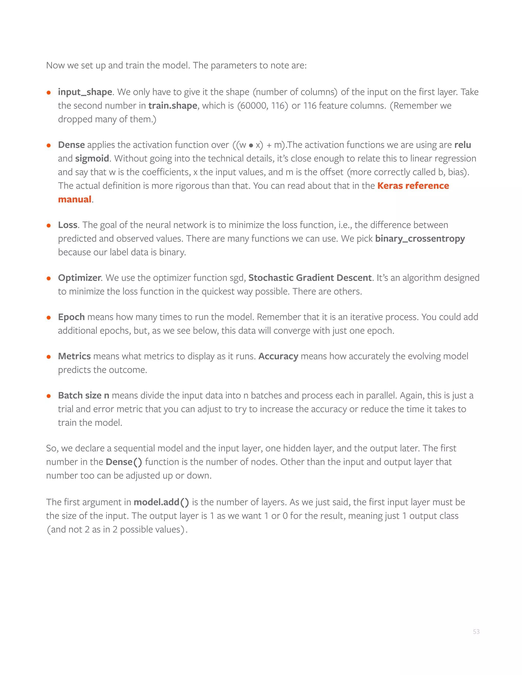 53
Now we set up and train the model. The parameters to note are:
•	 input_shape. We only have to give it the shape (number of columns) of the input on the first layer. Take
the second number in train.shape, which is (60000, 116) or 116 feature columns. (Remember we
dropped many of them.)
•	 Dense applies the activation function over ((w • x) + m).The activation functions we are using are relu
and sigmoid. Without going into the technical details, it’s close enough to relate this to linear regression
and say that w is the coefficients, x the input values, and m is the offset (more correctly called b, bias).
The actual definition is more rigorous than that. You can read about that in the Keras reference
manual.
•	 Loss. The goal of the neural network is to minimize the loss function, i.e., the difference between
predicted and observed values. There are many functions we can use. We pick binary_crossentropy
because our label data is binary.
•	 Optimizer. We use the optimizer function sgd, Stochastic Gradient Descent. It’s an algorithm designed
to minimize the loss function in the quickest way possible. There are others.
•	 Epoch means how many times to run the model. Remember that it is an iterative process. You could add
additional epochs, but, as we see below, this data will converge with just one epoch.
•	 Metrics means what metrics to display as it runs. Accuracy means how accurately the evolving model
predicts the outcome.
•	 Batch size n means divide the input data into n batches and process each in parallel. Again, this is just a
trial and error metric that you can adjust to try to increase the accuracy or reduce the time it takes to
train the model.
So, we declare a sequential model and the input layer, one hidden layer, and the output later. The first
number in the Dense() function is the number of nodes. Other than the input and output layer that
number too can be adjusted up or down.
The first argument in model.add() is the number of layers. As we just said, the first input layer must be
the size of the input. The output layer is 1 as we want 1 or 0 for the result, meaning just 1 output class
(and not 2 as in 2 possible values).
 